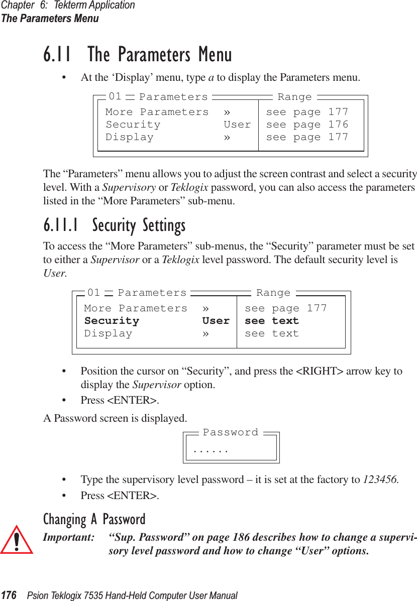 Chapter 6: Tekterm ApplicationThe Parameters Menu176 Psion Teklogix 7535 Hand-Held Computer User Manual6.11  The Parameters Menu• At the ‘Display’ menu, type a to display the Parameters menu.The “Parameters” menu allows you to adjust the screen contrast and select a security level. With a Supervisory or Teklogix password, you can also access the parameters listed in the “More Parameters” sub-menu.6.11.1  Security SettingsTo access the “More Parameters” sub-menus, the “Security” parameter must be set to either a Supervisor or a Teklogix level password. The default security level is User.• Position the cursor on “Security”, and press the &lt;RIGHT&gt; arrow key to display the Supervisor option.• Press &lt;ENTER&gt;.A Password screen is displayed.• Type the supervisory level password – it is set at the factory to 123456.• Press &lt;ENTER&gt;.Changing A PasswordImportant: “Sup. Password” on page 186 describes how to change a supervi-sory level password and how to change “User” options.More Parameters » see page 177Security User see page 176Display » see page 17701 Parameters RangeMore Parameters » see page 177Security User see textDisplay » see text01 Parameters Range. . . . . .Password