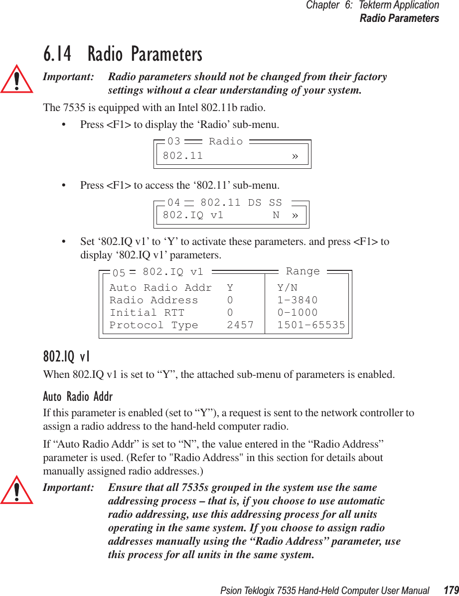 Psion Teklogix 7535 Hand-Held Computer User Manual 179Chapter 6: Tekterm ApplicationRadio Parameters6.14  Radio ParametersImportant: Radio parameters should not be changed from their factory settings without a clear understanding of your system.The 7535 is equipped with an Intel 802.11b radio.• Press &lt;F1&gt; to display the ‘Radio’ sub-menu.• Press &lt;F1&gt; to access the ‘802.11’ sub-menu.• Set ‘802.IQ v1’ to ‘Y’ to activate these parameters. and press &lt;F1&gt; to display ‘802.IQ v1’ parameters.802.IQ v1When 802.IQ v1 is set to “Y”, the attached sub-menu of parameters is enabled.Auto Radio AddrIf this parameter is enabled (set to “Y”), a request is sent to the network controller to assign a radio address to the hand-held computer radio. If “Auto Radio Addr” is set to “N”, the value entered in the “Radio Address” parameter is used. (Refer to &quot;Radio Address&quot; in this section for details about manually assigned radio addresses.) Important: Ensure that all 7535s grouped in the system use the same addressing process – that is, if you choose to use automatic radio addressing, use this addressing process for all units operating in the same system. If you choose to assign radio addresses manually using the “Radio Address” parameter, use this process for all units in the same system.802.11 »03 Radio802.IQ v1 N »04 802.11 DS SSAuto Radio Addr Y Y/NRadio Address 0 1-3840Initial RTT 0 0-1000Protocol Type 2457 1501-65535Range802.IQ v105