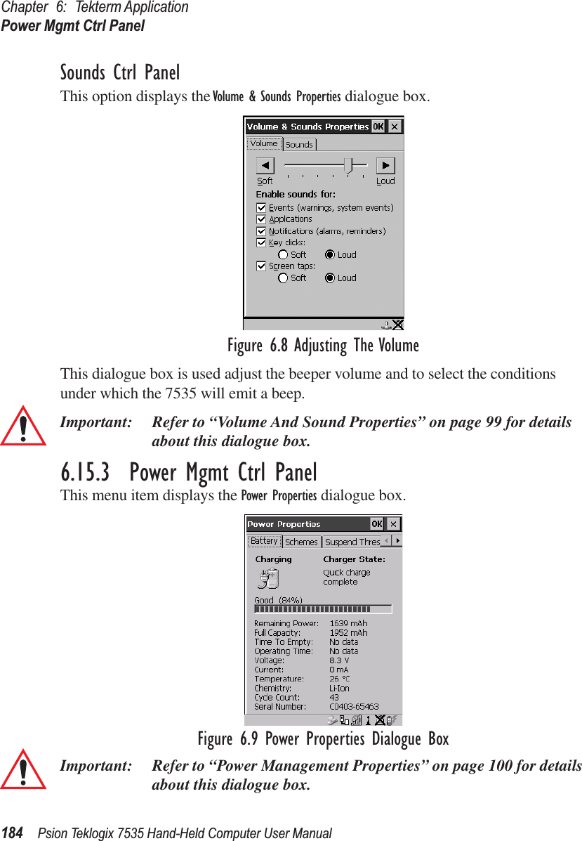 Chapter 6: Tekterm ApplicationPower Mgmt Ctrl Panel184 Psion Teklogix 7535 Hand-Held Computer User ManualSounds Ctrl PanelThis option displays the Volume &amp; Sounds Properties dialogue box.Figure 6.8 Adjusting The VolumeThis dialogue box is used adjust the beeper volume and to select the conditions under which the 7535 will emit a beep.Important: Refer to “Volume And Sound Properties” on page 99 for details about this dialogue box.6.15.3  Power Mgmt Ctrl PanelThis menu item displays the Power Properties dialogue box. Figure 6.9 Power Properties Dialogue BoxImportant: Refer to “Power Management Properties” on page 100 for details about this dialogue box.