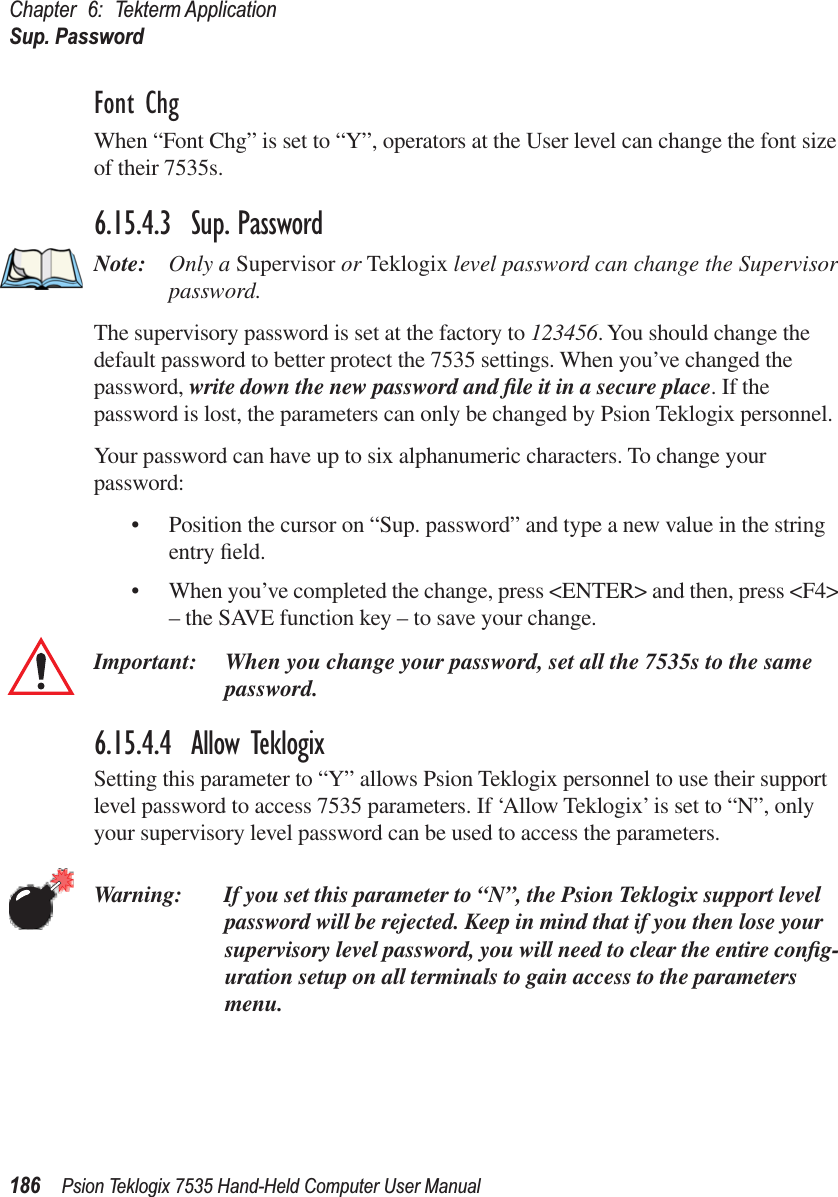 Chapter 6: Tekterm ApplicationSup. Password186 Psion Teklogix 7535 Hand-Held Computer User ManualFont ChgWhen “Font Chg” is set to “Y”, operators at the User level can change the font size of their 7535s. 6.15.4.3 Sup. PasswordNote: Only a Supervisor or Teklogix level password can change the Supervisor password.The supervisory password is set at the factory to 123456. You should change the default password to better protect the 7535 settings. When you’ve changed the password, write down the new password and ﬁle it in a secure place. If the password is lost, the parameters can only be changed by Psion Teklogix personnel.Your password can have up to six alphanumeric characters. To change your password:• Position the cursor on “Sup. password” and type a new value in the string entry ﬁeld. • When you’ve completed the change, press &lt;ENTER&gt; and then, press &lt;F4&gt; – the SAVE function key – to save your change.Important: When you change your password, set all the 7535s to the same password.6.15.4.4 Allow TeklogixSetting this parameter to “Y” allows Psion Teklogix personnel to use their support level password to access 7535 parameters. If ‘Allow Teklogix’ is set to “N”, only your supervisory level password can be used to access the parameters.Warning: If you set this parameter to “N”, the Psion Teklogix support level password will be rejected. Keep in mind that if you then lose your supervisory level password, you will need to clear the entire conﬁg-uration setup on all terminals to gain access to the parameters menu.