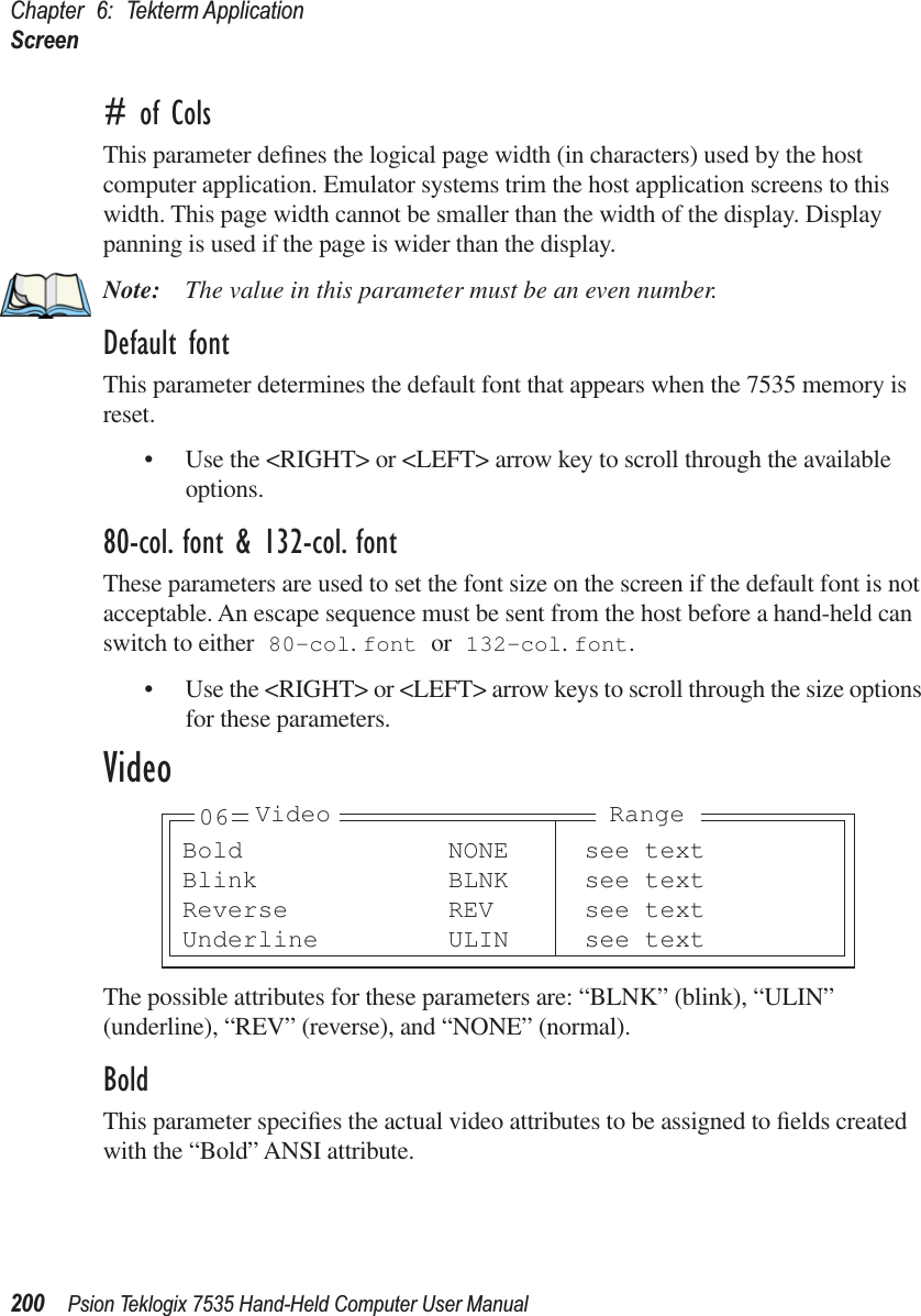 Chapter 6: Tekterm ApplicationScreen200 Psion Teklogix 7535 Hand-Held Computer User Manual# of ColsThis parameter deﬁnes the logical page width (in characters) used by the host computer application. Emulator systems trim the host application screens to this width. This page width cannot be smaller than the width of the display. Display panning is used if the page is wider than the display.Note: The value in this parameter must be an even number.Default fontThis parameter determines the default font that appears when the 7535 memory is reset.• Use the &lt;RIGHT&gt; or &lt;LEFT&gt; arrow key to scroll through the available options.80-col. font &amp; 132-col. fontThese parameters are used to set the font size on the screen if the default font is not acceptable. An escape sequence must be sent from the host before a hand-held can switch to either 80-col. font or 132-col. font. • Use the &lt;RIGHT&gt; or &lt;LEFT&gt; arrow keys to scroll through the size options for these parameters.VideoThe possible attributes for these parameters are: “BLNK” (blink), “ULIN” (underline), “REV” (reverse), and “NONE” (normal).BoldThis parameter speciﬁes the actual video attributes to be assigned to ﬁelds created with the “Bold” ANSI attribute.Bold NONE see textBlink BLNK see textReverse REV see textUnderline ULIN see text06 Video Range