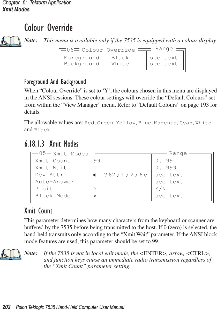 Chapter 6: Tekterm ApplicationXmit Modes202 Psion Teklogix 7535 Hand-Held Computer User ManualColour OverrideNote: This menu is available only if the 7535 is equipped with a colour display.Foreground And BackgroundWhen “Colour Override” is set to ‘Y’, the colours chosen in this menu are displayed in the ANSI sessions. These colour settings will override the “Default Colours” set from within the “View Manager” menu. Refer to “Default Colours” on page 193 for details.The allowable values are: Red, Green, Yellow, Blue, Magenta, Cyan, White and Black.6.18.1.3 Xmit ModesXmit CountThis parameter determines how many characters from the keyboard or scanner are buffered by the 7535 before being transmitted to the host. If 0 (zero) is selected, the hand-held transmits only according to the “Xmit Wait” parameter. If the ANSI block mode features are used, this parameter should be set to 99.Note: If the 7535 is not in local edit mode, the &lt;ENTER&gt;, arrow, &lt;CTRL&gt;, and function keys cause an immediate radio transmission regardless of the “Xmit Count” parameter setting.Foreground Black see textBackground White see text06 Colour OverrideRangeXmit Count 99 0..99Xmit Wait 1 0..999Dev Attr [ ? 62;1;2;6c see textAuto-Answer see text7 bit Y Y/NBlock Mode » see text05 Xmit Modes Range