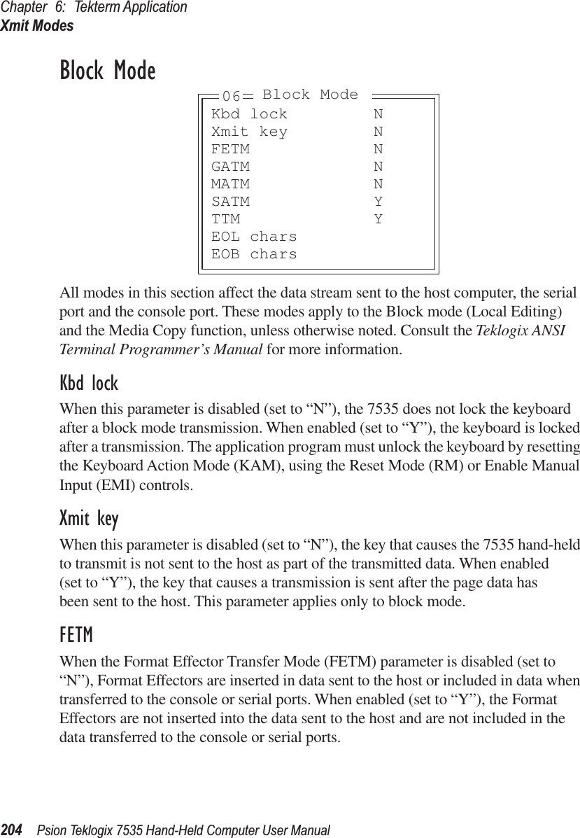 Chapter 6: Tekterm ApplicationXmit Modes204 Psion Teklogix 7535 Hand-Held Computer User ManualBlock ModeAll modes in this section affect the data stream sent to the host computer, the serial port and the console port. These modes apply to the Block mode (Local Editing) and the Media Copy function, unless otherwise noted. Consult the Teklogix ANSI Terminal Programmer’s Manual for more information.Kbd lockWhen this parameter is disabled (set to “N”), the 7535 does not lock the keyboard after a block mode transmission. When enabled (set to “Y”), the keyboard is locked after a transmission. The application program must unlock the keyboard by resetting the Keyboard Action Mode (KAM), using the Reset Mode (RM) or Enable Manual Input (EMI) controls.Xmit keyWhen this parameter is disabled (set to “N”), the key that causes the 7535 hand-held to transmit is not sent to the host as part of the transmitted data. When enabled (set to “Y”), the key that causes a transmission is sent after the page data has been sent to the host. This parameter applies only to block mode.FETMWhen the Format Effector Transfer Mode (FETM) parameter is disabled (set to “N”), Format Effectors are inserted in data sent to the host or included in data when transferred to the console or serial ports. When enabled (set to “Y”), the Format Effectors are not inserted into the data sent to the host and are not included in the data transferred to the console or serial ports.Kbd lock NXmit key NFETM NGATM NMATM NSATM YTTM YEOL charsEOB chars06 Block Mode