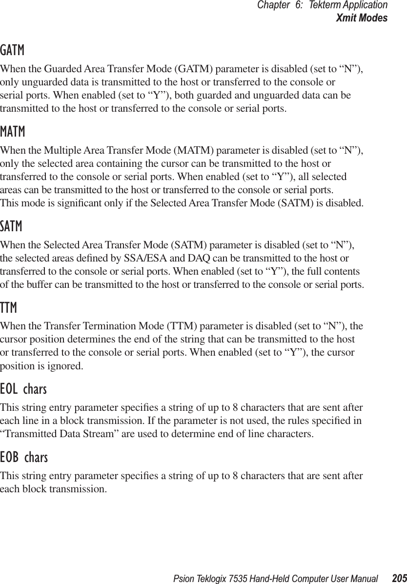 Psion Teklogix 7535 Hand-Held Computer User Manual 205Chapter 6: Tekterm ApplicationXmit ModesGATMWhen the Guarded Area Transfer Mode (GATM) parameter is disabled (set to “N”), only unguarded data is transmitted to the host or transferred to the console or serial ports. When enabled (set to “Y”), both guarded and unguarded data can be transmitted to the host or transferred to the console or serial ports.MATMWhen the Multiple Area Transfer Mode (MATM) parameter is disabled (set to “N”), only the selected area containing the cursor can be transmitted to the host or transferred to the console or serial ports. When enabled (set to “Y”), all selected areas can be transmitted to the host or transferred to the console or serial ports. This mode is signiﬁcant only if the Selected Area Transfer Mode (SATM) is disabled.SATMWhen the Selected Area Transfer Mode (SATM) parameter is disabled (set to “N”), the selected areas deﬁned by SSA/ESA and DAQ can be transmitted to the host or transferred to the console or serial ports. When enabled (set to “Y”), the full contents of the buffer can be transmitted to the host or transferred to the console or serial ports.TTMWhen the Transfer Termination Mode (TTM) parameter is disabled (set to “N”), the cursor position determines the end of the string that can be transmitted to the host or transferred to the console or serial ports. When enabled (set to “Y”), the cursor position is ignored.EOL charsThis string entry parameter speciﬁes a string of up to 8 characters that are sent after each line in a block transmission. If the parameter is not used, the rules speciﬁed in “Transmitted Data Stream” are used to determine end of line characters.EOB charsThis string entry parameter speciﬁes a string of up to 8 characters that are sent after each block transmission.
