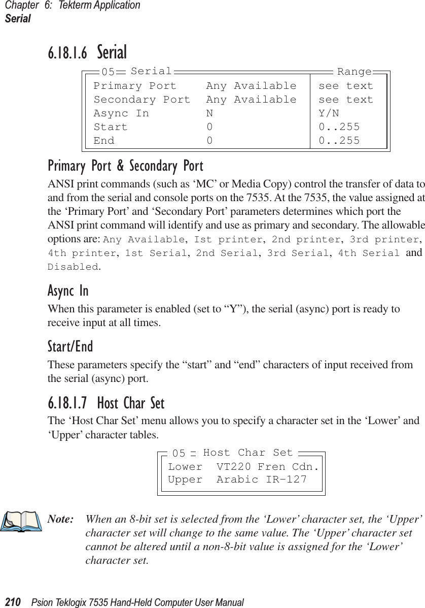 Chapter 6: Tekterm ApplicationSerial210 Psion Teklogix 7535 Hand-Held Computer User Manual6.18.1.6 SerialPrimary Port &amp; Secondary PortANSI print commands (such as ‘MC’ or Media Copy) control the transfer of data to and from the serial and console ports on the 7535. At the 7535, the value assigned at the ‘Primary Port’ and ‘Secondary Port’ parameters determines which port the ANSI print command will identify and use as primary and secondary. The allowable options are: Any Available, Ist printer, 2nd printer, 3rd printer, 4th printer, 1st Serial, 2nd Serial, 3rd Serial, 4th Serial and Disabled.Async InWhen this parameter is enabled (set to “Y”), the serial (async) port is ready to receive input at all times.Start/EndThese parameters specify the “start” and “end” characters of input received from the serial (async) port.6.18.1.7 Host Char SetThe ‘Host Char Set’ menu allows you to specify a character set in the ‘Lower’ and ‘Upper’ character tables.Note: When an 8-bit set is selected from the ‘Lower’ character set, the ‘Upper’ character set will change to the same value. The ‘Upper’ character set cannot be altered until a non-8-bit value is assigned for the ‘Lower’ character set.Primary Port Any Available see textSecondary Port Any Available see textAsync In N Y/NStart 0 0..255End 0 0..25505 Serial RangeLower VT220 Fren Cdn.Upper Arabic IR-127Host Char Set05