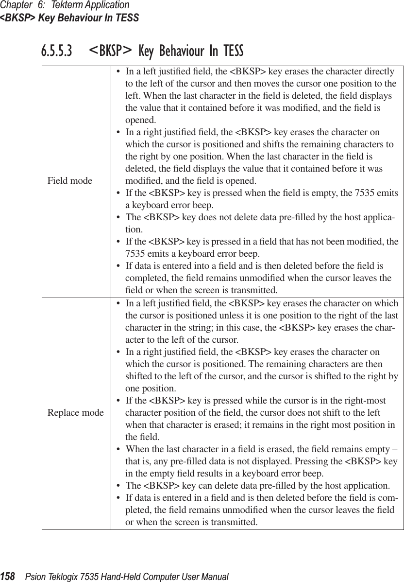 Chapter 6: Tekterm Application&lt;BKSP&gt; Key Behaviour In TESS158 Psion Teklogix 7535 Hand-Held Computer User Manual6.5.5.3 &lt;BKSP&gt; Key Behaviour In TESSField mode• In a left justiﬁed ﬁeld, the &lt;BKSP&gt; key erases the character directly to the left of the cursor and then moves the cursor one position to the left. When the last character in the ﬁeld is deleted, the ﬁeld displays the value that it contained before it was modiﬁed, and the ﬁeld is opened. • In a right justiﬁed ﬁeld, the &lt;BKSP&gt; key erases the character on which the cursor is positioned and shifts the remaining characters to the right by one position. When the last character in the ﬁeld is deleted, the ﬁeld displays the value that it contained before it was modiﬁed, and the ﬁeld is opened. • If the &lt;BKSP&gt; key is pressed when the ﬁeld is empty, the 7535 emits a keyboard error beep.• The &lt;BKSP&gt; key does not delete data pre-ﬁlled by the host applica-tion.• If the &lt;BKSP&gt; key is pressed in a ﬁeld that has not been modiﬁed, the 7535 emits a keyboard error beep. • If data is entered into a ﬁeld and is then deleted before the ﬁeld is completed, the ﬁeld remains unmodiﬁed when the cursor leaves the ﬁeld or when the screen is transmitted. Replace mode• In a left justiﬁed ﬁeld, the &lt;BKSP&gt; key erases the character on which the cursor is positioned unless it is one position to the right of the last character in the string; in this case, the &lt;BKSP&gt; key erases the char-acter to the left of the cursor.• In a right justiﬁed ﬁeld, the &lt;BKSP&gt; key erases the character on which the cursor is positioned. The remaining characters are then shifted to the left of the cursor, and the cursor is shifted to the right by one position.• If the &lt;BKSP&gt; key is pressed while the cursor is in the right-most character position of the ﬁeld, the cursor does not shift to the left when that character is erased; it remains in the right most position in the ﬁeld.• When the last character in a ﬁeld is erased, the ﬁeld remains empty – that is, any pre-ﬁlled data is not displayed. Pressing the &lt;BKSP&gt; key in the empty ﬁeld results in a keyboard error beep.• The &lt;BKSP&gt; key can delete data pre-ﬁlled by the host application. • If data is entered in a ﬁeld and is then deleted before the ﬁeld is com-pleted, the ﬁeld remains unmodiﬁed when the cursor leaves the ﬁeld or when the screen is transmitted. 