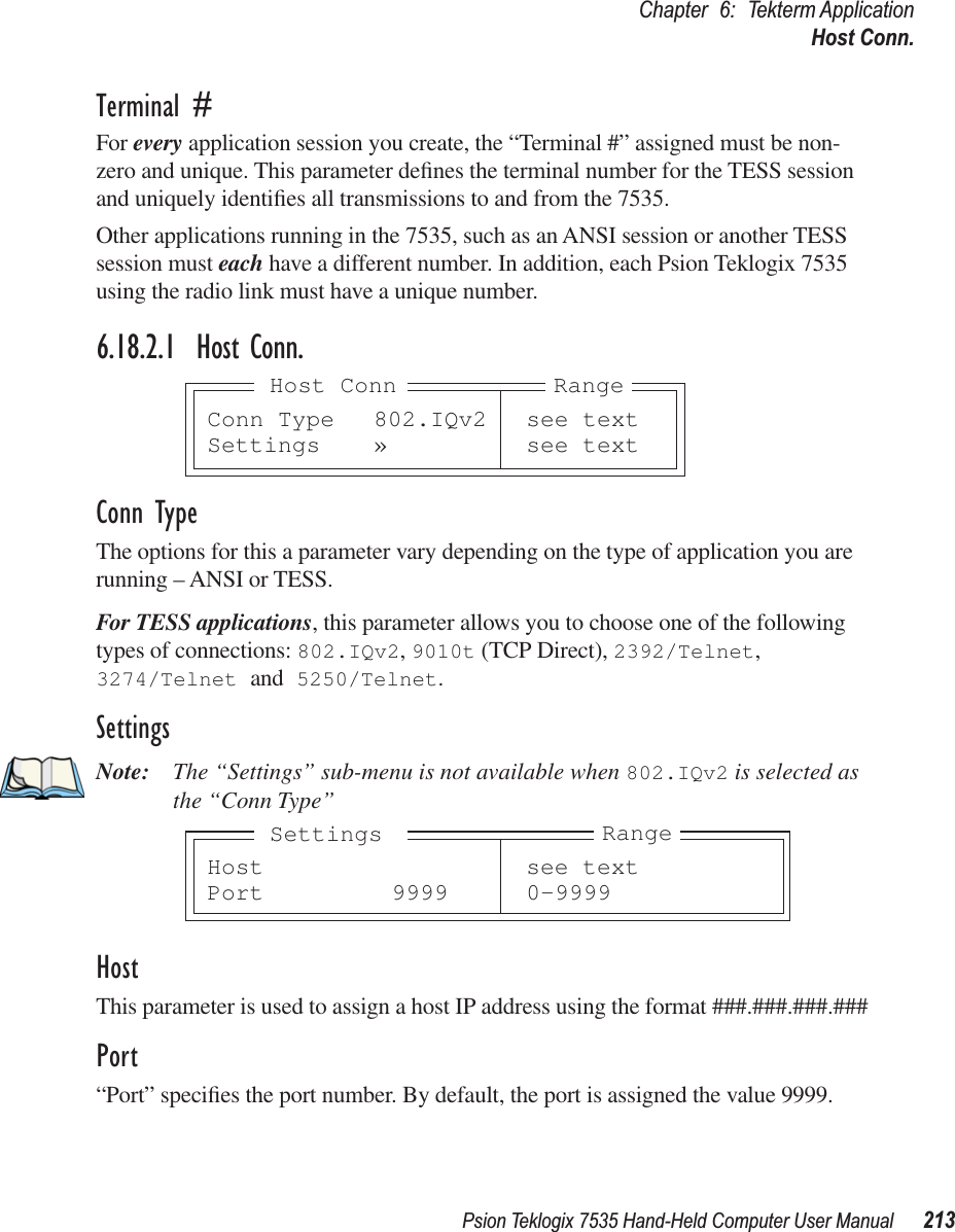 Psion Teklogix 7535 Hand-Held Computer User Manual 213Chapter 6: Tekterm ApplicationHost Conn.Terminal #For every application session you create, the “Terminal #” assigned must be non-zero and unique. This parameter deﬁnes the terminal number for the TESS session and uniquely identiﬁes all transmissions to and from the 7535.Other applications running in the 7535, such as an ANSI session or another TESS session must each have a different number. In addition, each Psion Teklogix 7535 using the radio link must have a unique number.6.18.2.1 Host Conn.Conn TypeThe options for this a parameter vary depending on the type of application you are running – ANSI or TESS. For TESS applications, this parameter allows you to choose one of the following types of connections: 802.IQv2, 9010t (TCP Direct), 2392/Telnet, 3274/Telnet and 5250/Telnet.SettingsNote: The “Settings” sub-menu is not available when 802.IQv2 is selected as the “Conn Type”HostThis parameter is used to assign a host IP address using the format ###.###.###.###Port“Port” speciﬁes the port number. By default, the port is assigned the value 9999.Conn Type 802.IQv2 see textSettings » see textRangeHost ConnHost see textPort 9999 0-9999RangeSettings