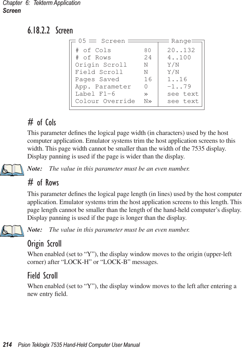 Chapter 6: Tekterm ApplicationScreen214 Psion Teklogix 7535 Hand-Held Computer User Manual6.18.2.2 Screen# of ColsThis parameter deﬁnes the logical page width (in characters) used by the host computer application. Emulator systems trim the host application screens to this width. This page width cannot be smaller than the width of the 7535 display. Display panning is used if the page is wider than the display.Note: The value in this parameter must be an even number.# of RowsThis parameter deﬁnes the logical page length (in lines) used by the host computer application. Emulator systems trim the host application screens to this length. This page length cannot be smaller than the length of the hand-held computer’s display. Display panning is used if the page is longer than the display.Note: The value in this parameter must be an even number.Origin ScrollWhen enabled (set to “Y”), the display window moves to the origin (upper-left corner) after “LOCK-H” or “LOCK-B” messages.Field ScrollWhen enabled (set to “Y”), the display window moves to the left after entering a new entry ﬁeld.# of Cols 80 20..132# of Rows 24 4..100Origin Scroll N Y/NField Scroll N Y/NPages Saved 16 1..16App. Parameter 0 -1..79Label F1-6 » see textColour Override N» see textScreen05 Range