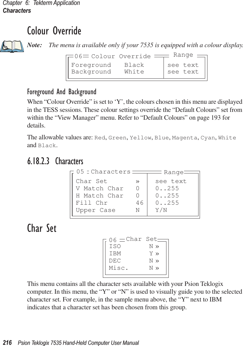 Chapter 6: Tekterm ApplicationCharacters216 Psion Teklogix 7535 Hand-Held Computer User ManualColour OverrideNote: The menu is available only if your 7535 is equipped with a colour display.Foreground And BackgroundWhen “Colour Override” is set to ‘Y’, the colours chosen in this menu are displayed in the TESS sessions. These colour settings override the “Default Colours” set from within the “View Manager” menu. Refer to “Default Colours” on page 193 for details.The allowable values are: Red, Green, Yellow, Blue, Magenta, Cyan, White and Black.6.18.2.3 CharactersChar SetThis menu contains all the character sets available with your Psion Teklogix computer. In this menu, the “Y” or “N” is used to visually guide you to the selected character set. For example, in the sample menu above, the “Y” next to IBM indicates that a character set has been chosen from this group.Foreground Black see textBackground White see text06 Colour OverrideRangeChar Set » see textV Match Char 0 0..255H Match Char 0 0..255Fill Chr 46 0..255Upper Case N Y/NRangeCharacters05ISO N »IBM Y »DEC N »Misc. N »06 Char Set