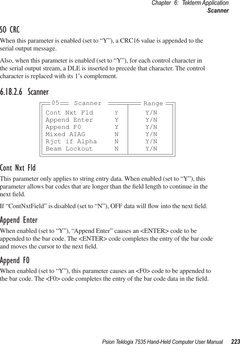 Psion Teklogix 7535 Hand-Held Computer User Manual 223Chapter 6: Tekterm ApplicationScannerSO CRCWhen this parameter is enabled (set to “Y”), a CRC16 value is appended to the serial output message.Also, when this parameter is enabled (set to “Y”), for each control character in the serial output stream, a DLE is inserted to precede that character. The control character is replaced with its 1’s complement.6.18.2.6 ScannerCont Nxt FldThis parameter only applies to string entry data. When enabled (set to “Y”), this parameter allows bar codes that are longer than the ﬁeld length to continue in the next ﬁeld. If “ContNxtField” is disabled (set to “N”), OFF data will ﬂow into the next ﬁeld. Append EnterWhen enabled (set to “Y”), “Append Enter” causes an &lt;ENTER&gt; code to be appended to the bar code. The &lt;ENTER&gt; code completes the entry of the bar code and moves the cursor to the next ﬁeld.Append F0When enabled (set to “Y”), this parameter causes an &lt;F0&gt; code to be appended to the bar code. The &lt;F0&gt; code completes the entry of the bar code data in the ﬁeld.Cont Nxt Fld YY/NAppend Enter Y Y/NAppend F0 Y Y/NMixed AIAG N Y/NRjct if Alpha N Y/NBeam Lockout N Y/NRangeScanner05