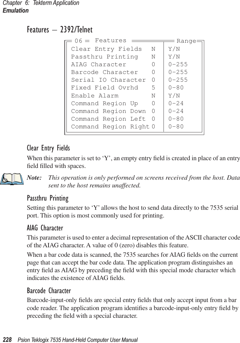 Chapter 6: Tekterm ApplicationEmulation228 Psion Teklogix 7535 Hand-Held Computer User ManualFeatures – 2392/TelnetClear Entry FieldsWhen this parameter is set to ‘Y’, an empty entry ﬁeld is created in place of an entry ﬁeld ﬁlled with spaces.Note: This operation is only performed on screens received from the host. Data sent to the host remains unaffected.Passthru PrintingSetting this parameter to ‘Y’ allows the host to send data directly to the 7535 serial port. This option is most commonly used for printing. AIAG CharacterThis parameter is used to enter a decimal representation of the ASCII character code of the AIAG character. A value of 0 (zero) disables this feature.When a bar code data is scanned, the 7535 searches for AIAG ﬁelds on the current page that can accept the bar code data. The application program distinguishes an entry ﬁeld as AIAG by preceding the ﬁeld with this special mode character which indicates the existence of AIAG ﬁelds.Barcode CharacterBarcode-input-only ﬁelds are special entry ﬁelds that only accept input from a bar code reader. The application program identiﬁes a barcode-input-only entry ﬁeld by preceding the ﬁeld with a special character. Clear Entry Fields N Y/NPassthru Printing N Y/NAIAG Character 0 0-255Barcode Character 0 0-255Serial IO Character 0 0-255Fixed Field Ovrhd 5 0-80Enable Alarm N Y/NCommand Region Up 0 0-24Command Region Down 0 0-24Command Region Left 0 0-80Command Region Right 0 0-80Features Range06