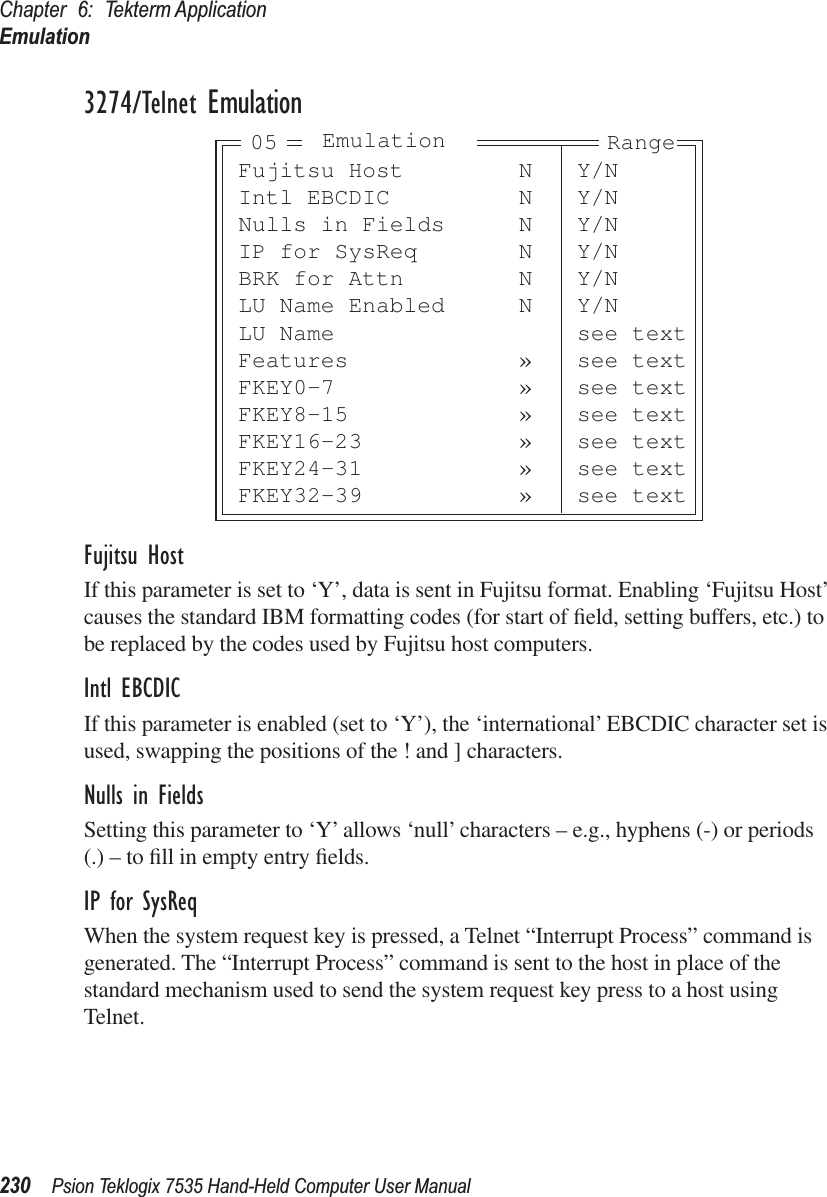 Chapter 6: Tekterm ApplicationEmulation230 Psion Teklogix 7535 Hand-Held Computer User Manual3274/Telnet EmulationFujitsu HostIf this parameter is set to ‘Y’, data is sent in Fujitsu format. Enabling ‘Fujitsu Host’ causes the standard IBM formatting codes (for start of ﬁeld, setting buffers, etc.) to be replaced by the codes used by Fujitsu host computers.Intl EBCDICIf this parameter is enabled (set to ‘Y’), the ‘international’ EBCDIC character set is used, swapping the positions of the ! and ] characters.Nulls in FieldsSetting this parameter to ‘Y’ allows ‘null’ characters – e.g., hyphens (-) or periods (.) – to ﬁll in empty entry ﬁelds.IP for SysReqWhen the system request key is pressed, a Telnet “Interrupt Process” command is generated. The “Interrupt Process” command is sent to the host in place of the standard mechanism used to send the system request key press to a host using Telnet.Fujitsu Host N Y/NIntl EBCDIC N Y/NNulls in Fields N Y/NIP for SysReq N Y/NBRK for Attn N Y/NLU Name Enabled N Y/NLU Name see textFeatures » see textFKEY0-7 » see textFKEY8-15 » see textFKEY16-23 » see textFKEY24-31 » see textFKEY32-39 » see textEmulation Range05