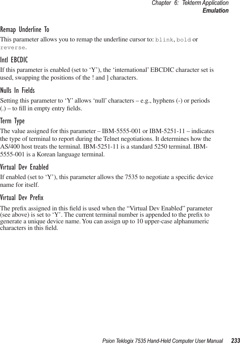 Psion Teklogix 7535 Hand-Held Computer User Manual 233Chapter 6: Tekterm ApplicationEmulationRemap Underline ToThis parameter allows you to remap the underline cursor to: blink, bold or reverse.Intl EBCDICIf this parameter is enabled (set to ‘Y’), the ‘international’ EBCDIC character set is used, swapping the positions of the ! and ] characters.Nulls In FieldsSetting this parameter to ‘Y’ allows ‘null’ characters – e.g., hyphens (-) or periods (.) – to ﬁll in empty entry ﬁelds.Term TypeThe value assigned for this parameter – IBM-5555-001 or IBM-5251-11 – indicates the type of terminal to report during the Telnet negotiations. It determines how the AS/400 host treats the terminal. IBM-5251-11 is a standard 5250 terminal. IBM-5555-001 is a Korean language terminal.Virtual Dev EnabledIf enabled (set to ‘Y’), this parameter allows the 7535 to negotiate a speciﬁc device name for itself.Virtual Dev PreﬁxThe preﬁx assigned in this ﬁeld is used when the “Virtual Dev Enabled” parameter (see above) is set to ‘Y’. The current terminal number is appended to the preﬁx to generate a unique device name. You can assign up to 10 upper-case alphanumeric characters in this ﬁeld.