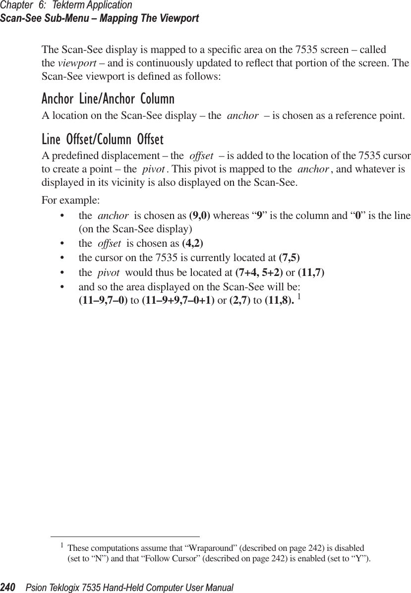 Chapter 6: Tekterm ApplicationScan-See Sub-Menu – Mapping The Viewport240 Psion Teklogix 7535 Hand-Held Computer User ManualThe Scan-See display is mapped to a speciﬁc area on the 7535 screen – called the viewport – and is continuously updated to reﬂect that portion of the screen. The Scan-See viewport is deﬁned as follows:Anchor Line/Anchor ColumnA location on the Scan-See display – the anchor – is chosen as a reference point. Line Offset/Column OffsetA predeﬁned displacement – the offset – is added to the location of the 7535 cursor to create a point – the pivot . This pivot is mapped to the anchor, and whatever is displayed in its vicinity is also displayed on the Scan-See.For example:• the anchor is chosen as (9,0) whereas “9” is the column and “0” is the line (on the Scan-See display)• the offset is chosen as (4,2)• the cursor on the 7535 is currently located at (7,5)• the pivot would thus be located at (7+4, 5+2) or (11,7)• and so the area displayed on the Scan-See will be: (11–9,7–0) to (11–9+9,7–0+1) or (2,7) to (11,8). 1 1These computations assume that “Wraparound” (described on page 242) is disabled (set to “N”) and that “Follow Cursor” (described on page 242) is enabled (set to “Y”).