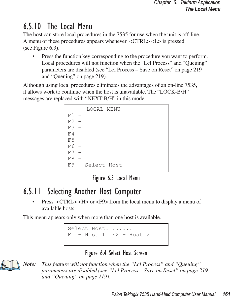 Psion Teklogix 7535 Hand-Held Computer User Manual 161Chapter 6: Tekterm ApplicationThe Local Menu6.5.10  The Local MenuThe host can store local procedures in the 7535 for use when the unit is off-line. A menu of these procedures appears whenever &lt;CTRL&gt; &lt;L&gt; is pressed (see Figure 6.3).• Press the function key corresponding to the procedure you want to perform. Local procedures will not function when the “Lcl Process” and “Queuing” parameters are disabled (see “Lcl Process – Save on Reset” on page 219 and “Queuing” on page 219).Although using local procedures eliminates the advantages of an on-line 7535, it allows work to continue when the host is unavailable. The “LOCK-B/H” messages are replaced with “NEXT-B/H” in this mode.Figure 6.3 Local Menu6.5.11  Selecting Another Host Computer• Press &lt;CTRL&gt; &lt;H&gt; or &lt;F9&gt; from the local menu to display a menu of available hosts. This menu appears only when more than one host is available.Figure 6.4 Select Host ScreenNote: This feature will not function when the “Lcl Process” and “Queuing” parameters are disabled (see “Lcl Process – Save on Reset” on page 219 and “Queuing” on page 219).LOCAL MENUF1 -F2 -F3 -F4 -F5 -F6 -F7 -F8 -F9 - Select HostSelect Host: ......F1 - Host 1  F2 - Host 2