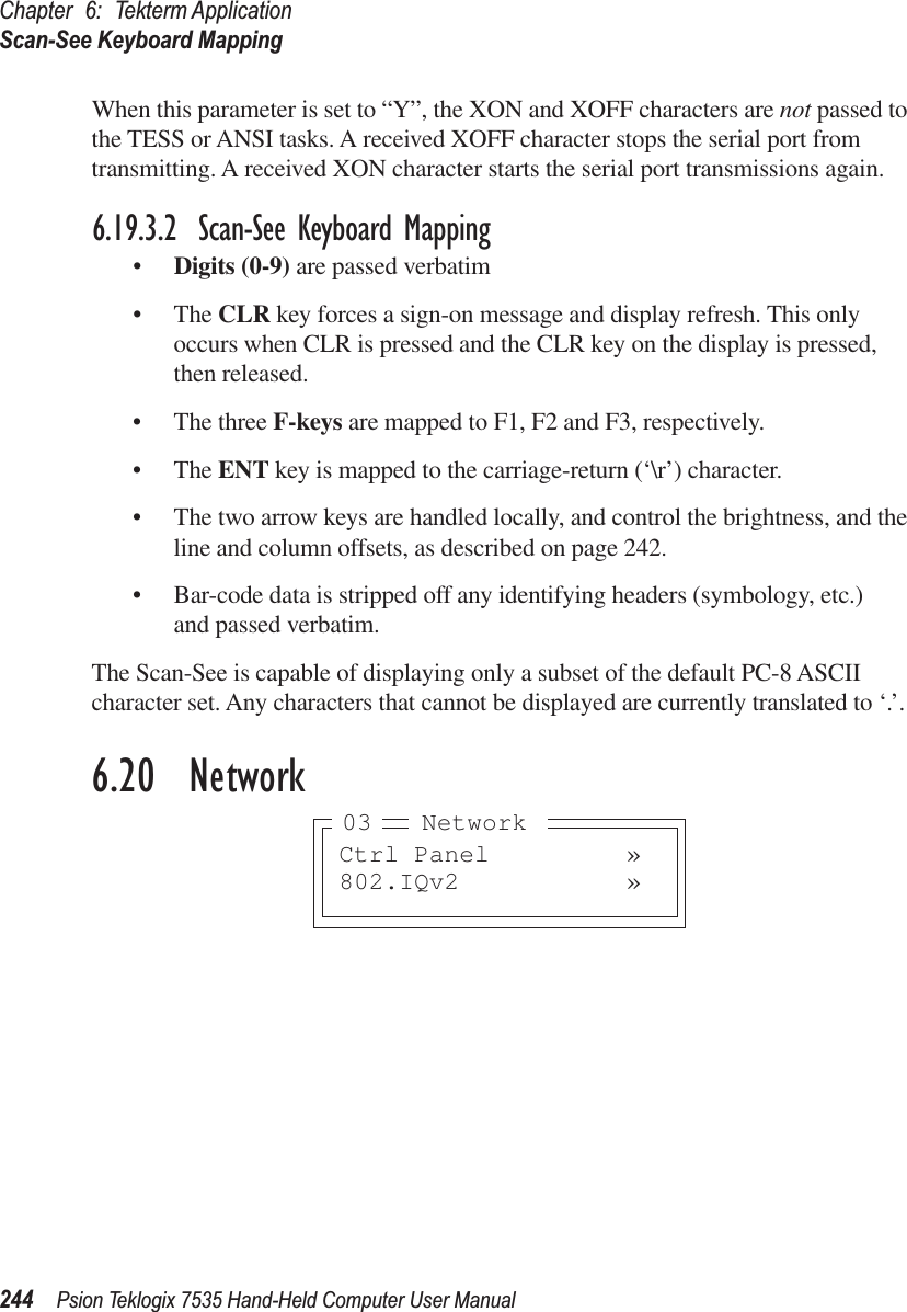 Chapter 6: Tekterm ApplicationScan-See Keyboard Mapping244 Psion Teklogix 7535 Hand-Held Computer User ManualWhen this parameter is set to “Y”, the XON and XOFF characters are not passed to the TESS or ANSI tasks. A received XOFF character stops the serial port from transmitting. A received XON character starts the serial port transmissions again.6.19.3.2 Scan-See Keyboard Mapping•Digits (0-9) are passed verbatim•The CLR key forces a sign-on message and display refresh. This only occurs when CLR is pressed and the CLR key on the display is pressed, then released.•The three F-keys are mapped to F1, F2 and F3, respectively.•The ENT key is mapped to the carriage-return (‘\r’) character.•The two arrow keys are handled locally, and control the brightness, and the line and column offsets, as described on page 242.•Bar-code data is stripped off any identifying headers (symbology, etc.) and passed verbatim.The Scan-See is capable of displaying only a subset of the default PC-8 ASCII character set. Any characters that cannot be displayed are currently translated to ‘.’.6.20  NetworkCtrl Panel »802.IQv2 »Network03