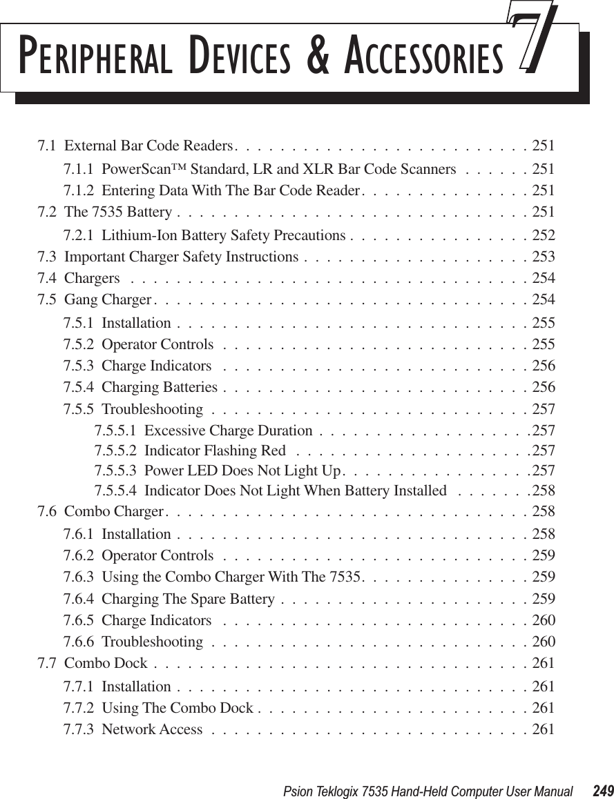 Psion Teklogix 7535 Hand-Held Computer User Manual 249PERIPHERAL DEVICES &amp; ACCESSORIES 777.1  External Bar Code Readers..........................2517.1.1  PowerScan™ Standard, LR and XLR Bar Code Scanners ......2517.1.2  Entering Data With The Bar Code Reader...............2517.2  The 7535 Battery ...............................2517.2.1  Lithium-Ion Battery Safety Precautions ................2527.3  Important Charger Safety Instructions ....................2537.4  Chargers ...................................2547.5  Gang Charger.................................2547.5.1  Installation ...............................2557.5.2  Operator Controls ...........................2557.5.3  Charge Indicators ...........................2567.5.4  Charging Batteries ...........................2567.5.5  Troubleshooting ............................2577.5.5.1  Excessive Charge Duration ...................2577.5.5.2  Indicator Flashing Red .....................2577.5.5.3  Power LED Does Not Light Up.................2577.5.5.4  Indicator Does Not Light When Battery Installed .......2587.6  Combo Charger................................2587.6.1  Installation ...............................2587.6.2  Operator Controls ...........................2597.6.3  Using the Combo Charger With The 7535...............2597.6.4  Charging The Spare Battery ......................2597.6.5  Charge Indicators ...........................2607.6.6  Troubleshooting ............................2607.7  Combo Dock .................................2617.7.1  Installation ...............................2617.7.2  Using The Combo Dock ........................2617.7.3  Network Access ............................261