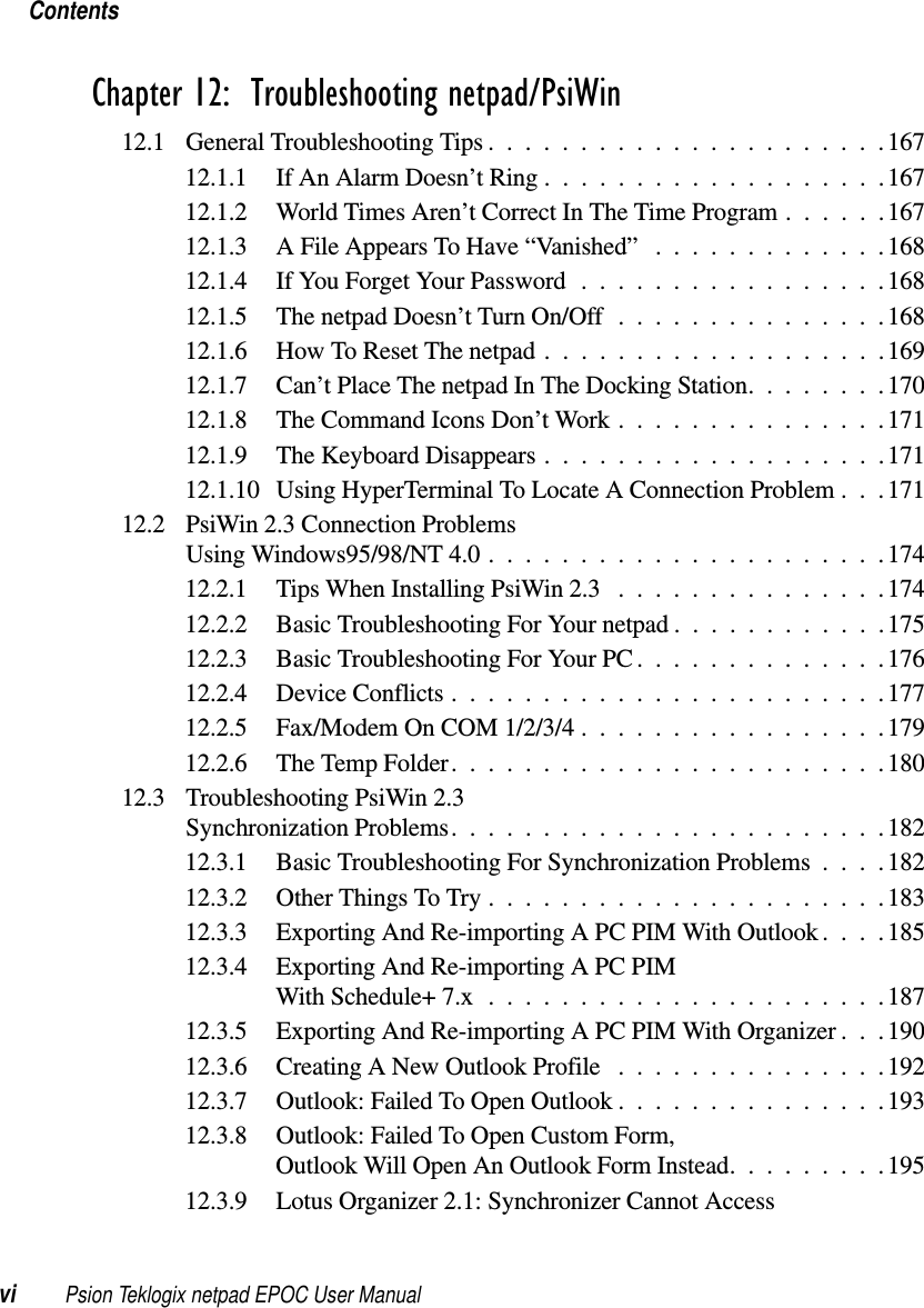 Contentsvi Psion Teklogix netpad EPOC User ManualChapter 12:  Troubleshooting netpad/PsiWin12.1 General Troubleshooting Tips . . . ...................16712.1.1 IfAnAlarmDoesn’tRing...................16712.1.2 WorldTimesAren’tCorrectInTheTimeProgram......16712.1.3 AFileAppearsToHave“Vanished” .............16812.1.4 If You Forget Your Password .................16812.1.5 ThenetpadDoesn’tTurnOn/Off...............16812.1.6 HowToResetThenetpad...................16912.1.7 Can’tPlaceThenetpadInTheDockingStation........17012.1.8 TheCommandIconsDon’tWork...............17112.1.9 TheKeyboardDisappears...................17112.1.10 Using HyperTerminal To Locate A Connection Problem . . . 17112.2 PsiWin 2.3 Connection ProblemsUsingWindows95/98/NT4.0......................17412.2.1 TipsWhenInstallingPsiWin2.3 ...............17412.2.2 Basic Troubleshooting For Your netpad ............17512.2.3 Basic Troubleshooting For Your PC . . ............17612.2.4 DeviceConflicts........................17712.2.5 Fax/ModemOnCOM1/2/3/4.................17912.2.6 TheTempFolder........................18012.3 Troubleshooting PsiWin 2.3SynchronizationProblems........................18212.3.1 Basic Troubleshooting For Synchronization Problems ....18212.3.2 OtherThingsToTry......................18312.3.3 Exporting And Re-importing A PC PIM With Outlook....18512.3.4 Exporting And Re-importing A PC PIMWithSchedule+7.x......................18712.3.5 Exporting And Re-importing A PC PIM With Organizer . . .19012.3.6 CreatingANewOutlookProfile ...............19212.3.7 Outlook: Failed To Open Outlook . . . ............19312.3.8 Outlook: Failed To Open Custom Form,OutlookWillOpenAnOutlookFormInstead.........19512.3.9 Lotus Organizer 2.1: Synchronizer Cannot Access