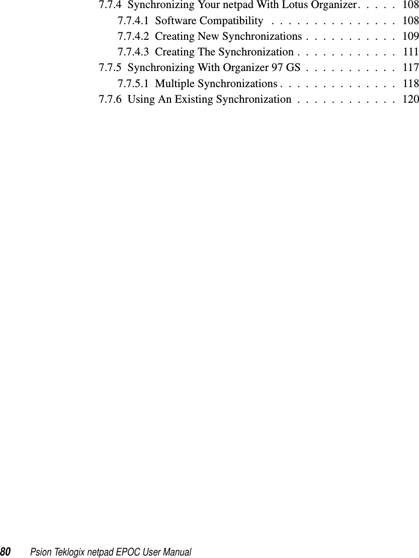 80 Psion Teklogix netpad EPOC User Manual7.7.4 Synchronizing Your netpad With Lotus Organizer. . . . . 1087.7.4.1 Software Compatibility . . . . . . . . . . . . . . . 1087.7.4.2 Creating New Synchronizations . . . . . . . . . . . 1097.7.4.3 Creating The Synchronization . . . . . . . . . . . . 1117.7.5 Synchronizing With Organizer 97 GS . . . . . . . . . . . 1177.7.5.1 Multiple Synchronizations . . . . . . . . . . . . . . 1187.7.6 Using An Existing Synchronization . . . . . . . . . . . . 120