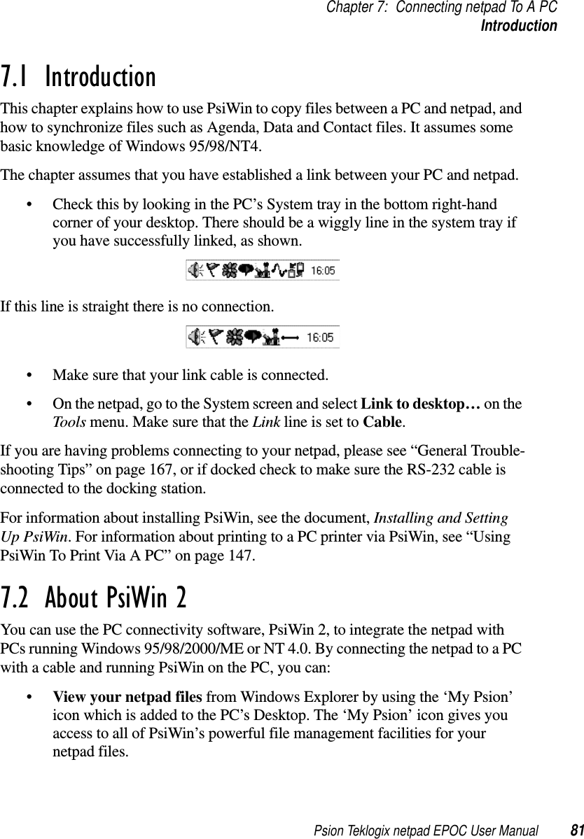 Psion Teklogix netpad EPOC User Manual 81Chapter 7: Connecting netpad To A PCIntroduction7.1  IntroductionThis chapter explains how to use PsiWin to copy files between a PC and netpad, andhow to synchronize files such as Agenda, Data and Contact files. It assumes somebasic knowledge of Windows 95/98/NT4.The chapter assumes that you have established a link between your PC and netpad.• Check this by looking in the PC’s System tray in the bottom right-handcorner of your desktop. There should be a wiggly line in the system tray ifyou have successfully linked, as shown.If this line is straight there is no connection.• Make sure that your link cable is connected.• On the netpad, go to the System screen and select Link to desktop… on theTools menu. Make sure that the Link line is set to Cable.If you are having problems connecting to your netpad, please see “General Trouble-shooting Tips” on page 167, or if docked check to make sure the RS-232 cable isconnected to the docking station.For information about installing PsiWin, see the document, Installing and SettingUp PsiWin. For information about printing to a PC printer via PsiWin, see “UsingPsiWin To Print Via A PC” on page 147.7.2  About PsiWin 2You can use the PC connectivity software, PsiWin 2, to integrate the netpad withPCs running Windows 95/98/2000/ME or NT 4.0. By connecting the netpad to a PCwith a cable and running PsiWin on the PC, you can:•View your netpad files from Windows Explorer by using the ‘My Psion’icon which is added to the PC’s Desktop. The ‘My Psion’ icon gives youaccess to all of PsiWin’s powerful file management facilities for yournetpad files.