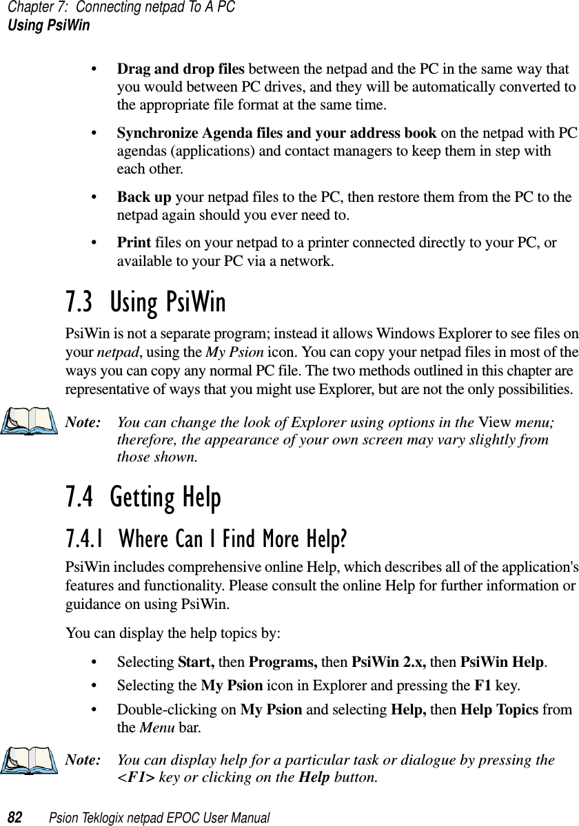 Chapter 7: Connecting netpad To A PCUsing PsiWin82 Psion Teklogix netpad EPOC User Manual•Drag and drop files between the netpad and the PC in the same way thatyou would between PC drives, and they will be automatically converted tothe appropriate file format at the same time.•Synchronize Agenda files and your address book on the netpad with PCagendas (applications) and contact managers to keep them in step witheach other.•Back up your netpad files to the PC, then restore them from the PC to thenetpad again should you ever need to.•Print files on your netpad to a printer connected directly to your PC, oravailable to your PC via a network.7.3  Using PsiWinPsiWin is not a separate program; instead it allows Windows Explorer to see files onyour netpad,usingtheMy Psion icon. You can copy your netpad files in most of theways you can copy any normal PC file. The two methods outlined in this chapter arerepresentative of ways that you might use Explorer, but are not the only possibilities.Note: You can change the look of Explorer using options in the View menu;therefore, the appearance of your own screen may vary slightly fromthose shown.7.4  Getting Help 7.4.1  Where Can I Find More Help? PsiWin includes comprehensive online Help, which describes all of the application&apos;sfeatures and functionality. Please consult the online Help for further information orguidance on using PsiWin.You can display the help topics by:• Selecting Start, then Programs, then PsiWin 2.x, then PsiWin Help.• Selecting the My Psion icon in Explorer and pressing the F1 key.• Double-clicking on My Psion and selecting Help, then Help Topics fromthe Menu bar.Note: You can display help for a particular task or dialogue by pressing the&lt;F1&gt; key or clicking on the Help button.