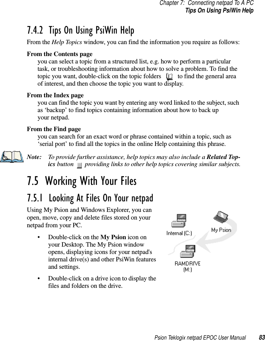 Psion Teklogix netpad EPOC User Manual 83Chapter 7: Connecting netpad To A PCTipsOnUsingPsiWinHelp7.4.2  Tips On Using PsiWin Help From the Help Topics window, you can find the information you require as follows:From the Contents pageyou can select a topic from a structured list, e.g. how to perform a particulartask, or troubleshooting information about how to solve a problem. To find thetopic you want, double-click on the topic folders to find the general areaof interest, and then choose the topic you want to display.From the Index pageyou can find the topic you want by entering any word linked to the subject, suchas ‘backup’ to find topics containing information about how to back upyour netpad.From the Find pageyou can search for an exact word or phrase contained within a topic, such as‘serial port’ to find all the topics in the online Help containing this phrase.Note: To provide further assistance, help topics may also include a Related Top-ics button providing links to other help topics covering similar subjects.7.5  Working With Your Files 7.5.1  Looking At Files On Your netpad Using My Psion and Windows Explorer, you canopen, move, copy and delete files stored on yournetpad from your PC.• Double-click on the My Psion icon onyour Desktop. The My Psion windowopens, displaying icons for your netpad&apos;sinternal drive(s) and other PsiWin featuresand settings.• Double-click on a drive icon to display thefiles and folders on the drive.