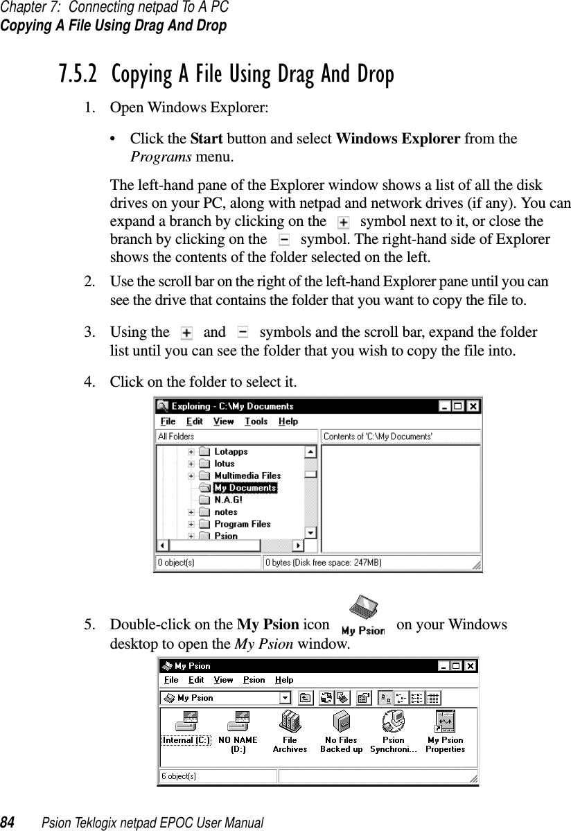 Chapter 7: Connecting netpad To A PCCopying A File Using Drag And Drop84 Psion Teklogix netpad EPOC User Manual7.5.2  Copying A File Using Drag And Drop 1. Open Windows Explorer:•ClicktheStart button and select Windows Explorer from thePrograms menu.The left-hand pane of the Explorer window shows a list of all the diskdrives on your PC, along with netpad and network drives (if any). You canexpand a branch by clicking on the symbol next to it, or close thebranch by clicking on the symbol. The right-hand side of Explorershows the contents of the folder selected on the left.2. Use the scroll bar on the right of the left-hand Explorer pane until you cansee the drive that contains the folder that you want to copy the file to.3. Using the and symbols and the scroll bar, expand the folderlist until you can see the folder that you wish to copy the file into.4. Click on the folder to select it.5. Double-click on the My Psion icon on your WindowsdesktoptoopentheMy Psion window.