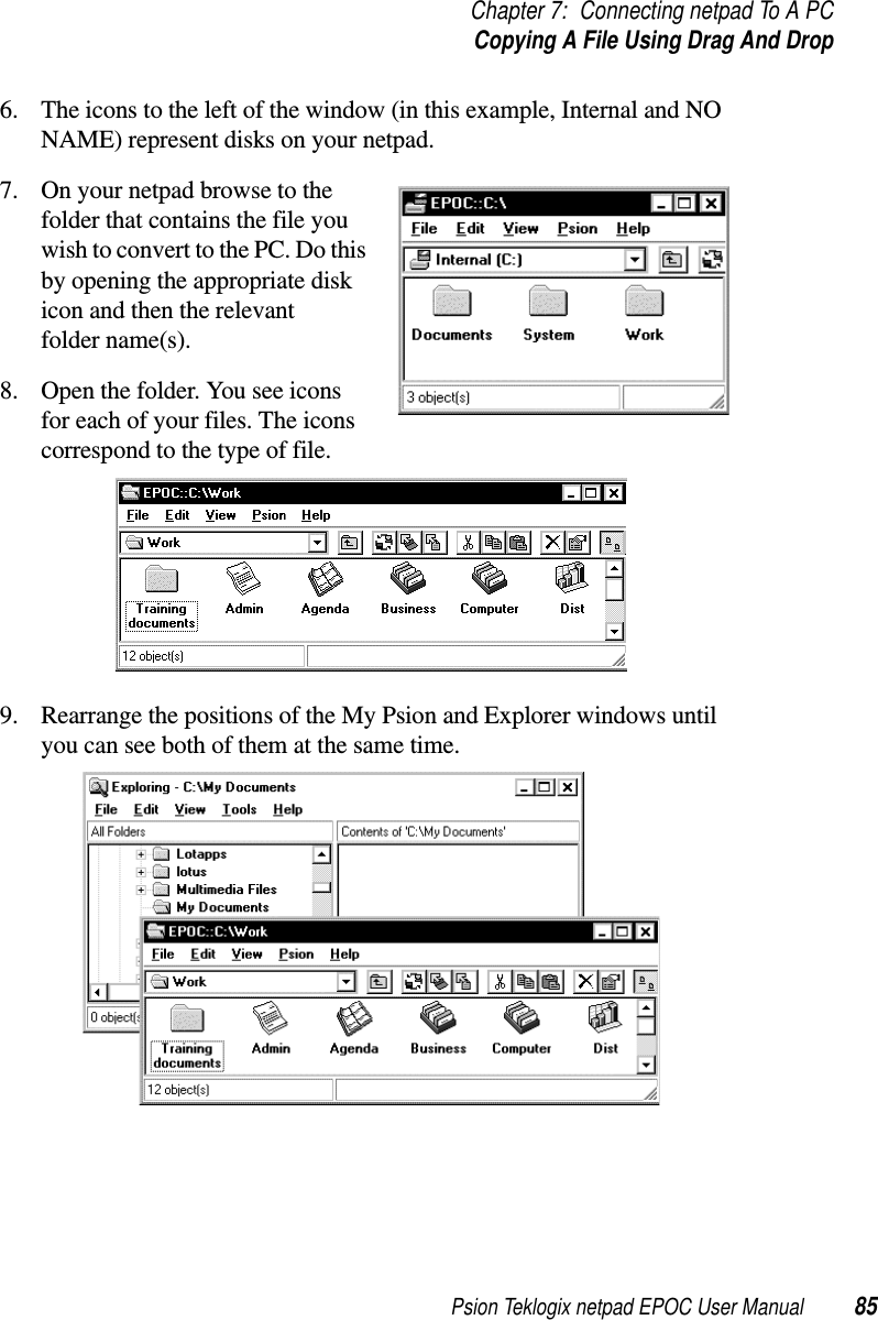 Psion Teklogix netpad EPOC User Manual 85Chapter 7: Connecting netpad To A PCCopying A File Using Drag And Drop6. The icons to the left of the window (in this example, Internal and NONAME) represent disks on your netpad.7. On your netpad browse to thefolder that contains the file youwish to convert to the PC. Do thisby opening the appropriate diskicon and then the relevantfolder name(s).8. Open the folder. You see iconsfor each of your files. The iconscorrespond to the type of file.9. Rearrange the positions of the My Psion and Explorer windows untilyou can see both of them at the same time.