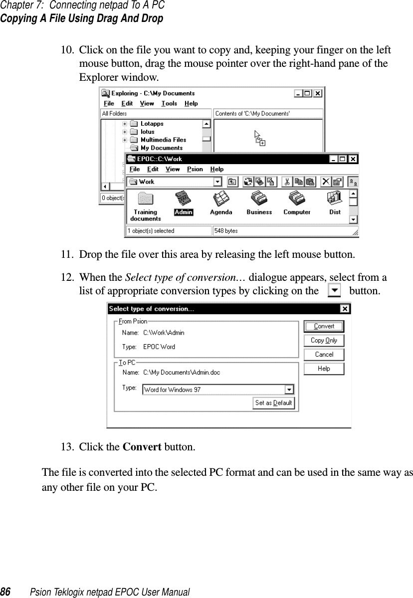 Chapter 7: Connecting netpad To A PCCopying A File Using Drag And Drop86 Psion Teklogix netpad EPOC User Manual10. Click on the file you want to copy and, keeping your finger on the leftmouse button, drag the mouse pointer over the right-hand pane of theExplorer window.11. Drop the file over this area by releasing the left mouse button.12. When the Select type of conversion… dialogue appears, select from alist of appropriate conversion types by clicking on the button.13. Click the Convert button.The file is converted into the selected PC format and can be used in the same way asany other file on your PC.