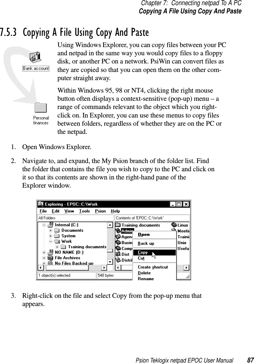 Psion Teklogix netpad EPOC User Manual 87Chapter 7: Connecting netpad To A PCCopying A File Using Copy And Paste7.5.3  Copying A File Using Copy And Paste Using Windows Explorer, you can copy files between your PCand netpad in the same way you would copy files to a floppydisk, or another PC on a network. PsiWin can convert files asthey are copied so that you can open them on the other com-puter straight away.Within Windows 95, 98 or NT4, clicking the right mousebutton often displays a context-sensitive (pop-up) menu – arange of commands relevant to the object which you right-click on. In Explorer, you can use these menus to copy filesbetween folders, regardless of whether they are on the PC orthe netpad.1. Open Windows Explorer.2. Navigate to, and expand, the My Psion branch of the folder list. Findthe folder that contains the file you wish to copy to the PC and click onit so that its contents are shown in the right-hand pane of theExplorer window.3. Right-click on the file and select Copy from the pop-up menu thatappears.