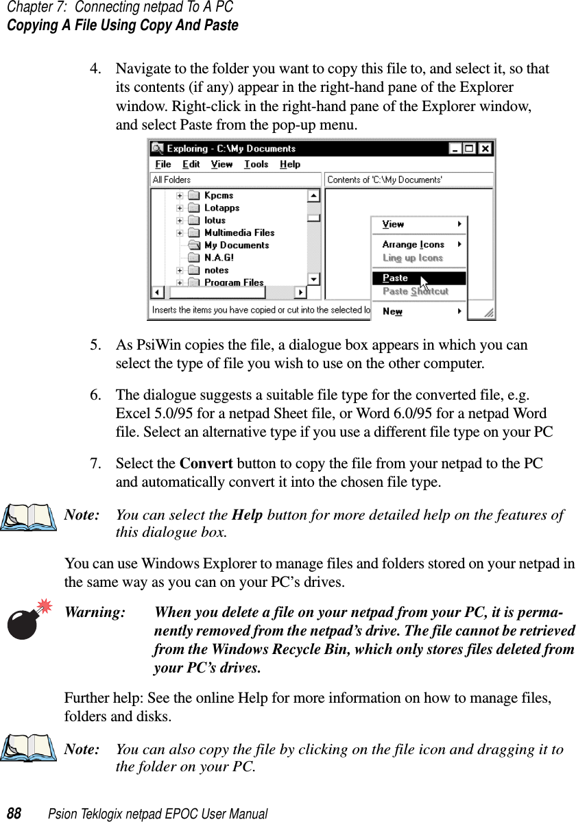 Chapter 7: Connecting netpad To A PCCopying A File Using Copy And Paste88 Psion Teklogix netpad EPOC User Manual4. Navigate to the folder you want to copy this file to, and select it, so thatits contents (if any) appear in the right-hand pane of the Explorerwindow. Right-click in the right-hand pane of the Explorer window,and select Paste from the pop-up menu.5. As PsiWin copies the file, a dialogue box appears in which you canselect the type of file you wish to use on the other computer.6. The dialogue suggests a suitable file type for the converted file, e.g.Excel5.0/95foranetpadSheetfile,orWord6.0/95foranetpadWordfile. Select an alternative type if you use a different file type on your PC7. Select the Convert button to copy the file from your netpad to the PCand automatically convert it into the chosen file type.Note: You can select the Help button for more detailed help on the features ofthis dialogue box.You can use Windows Explorer to manage files and folders stored on your netpad inthe same way as you can on your PC’s drives.Warning: When you delete a file on your netpad from your PC, it is perma-nently removed from the netpad’s drive. The file cannot be retrievedfrom the Windows Recycle Bin, which only stores files deleted fromyour PC’s drives.Further help: See the online Help for more information on how to manage files,folders and disks.Note: You can also copy the file by clicking on the file icon and dragging it tothe folder on your PC.