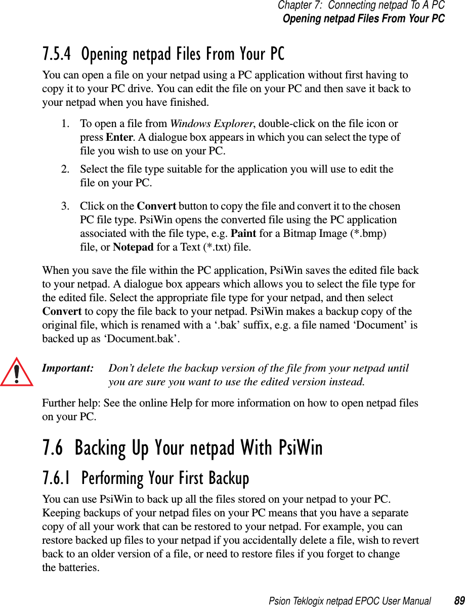 Psion Teklogix netpad EPOC User Manual 89Chapter 7: Connecting netpad To A PCOpening netpad Files From Your PC7.5.4  Opening netpad Files From Your PC You can open a file on your netpad using a PC application without first having tocopy it to your PC drive. You can edit the file on your PC and then save it back toyour netpad when you have finished.1. To open a file from Windows Explorer, double-click on the file icon orpress Enter. A dialogue box appears in which you can select the type offile you wish to use on your PC.2. Select the file type suitable for the application you will use to edit thefile on your PC.3. ClickontheConvert button to copy the file and convert it to the chosenPC file type. PsiWin opens the converted file using the PC applicationassociated with the file type, e.g. Paint for a Bitmap Image (*.bmp)file, or Notepad for a Text (*.txt) file.When you save the file within the PC application, PsiWin saves the edited file backto your netpad. A dialogue box appears which allows you to select the file type forthe edited file. Select the appropriate file type for your netpad, and then selectConvert to copy the file back to your netpad. PsiWin makes a backup copy of theoriginal file, which is renamed with a ‘.bak’ suffix, e.g. a file named ‘Document’ isbacked up as ‘Document.bak’.Important: Don’t delete the backup version of the file from your netpad untilyou are sure you want to use the edited version instead.Further help: See the online Help for more information on how to open netpad fileson your PC.7.6  Backing Up Your netpad With PsiWin7.6.1  Performing Your First Backup You can use PsiWin to back up all the files stored on your netpad to your PC.Keeping backups of your netpad files on your PC means that you have a separatecopy of all your work that can be restored to your netpad. For example, you canrestore backed up files to your netpad if you accidentally delete a file, wish to revertback to an older version of a file, or need to restore files if you forget to changethe batteries.