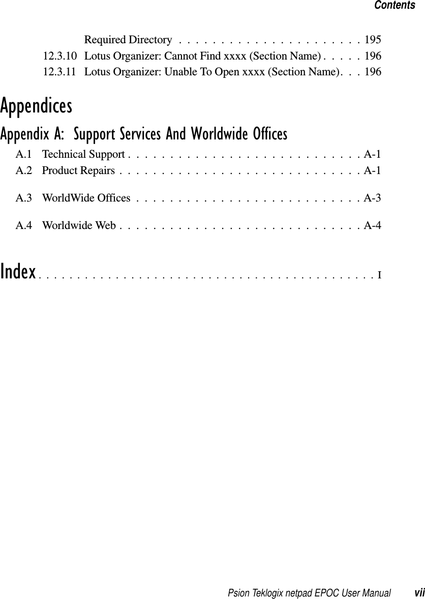 Psion Teklogix netpad EPOC User Manual viiContentsRequiredDirectory......................19512.3.10 Lotus Organizer: Cannot Find xxxx (Section Name) . . . . . 19612.3.11 Lotus Organizer: Unable To Open xxxx (Section Name). . . 196AppendicesAppendix A:  Support Services And Worldwide OfficesA.1 Technical Support ............................A-1A.2 Product Repairs . ............................A-1A.3 WorldWideOffices...........................A-3A.4 WorldwideWeb.............................A-4Index............................................I