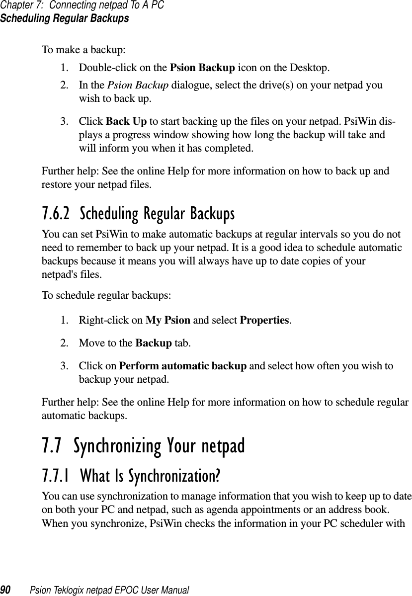 Chapter 7: Connecting netpad To A PCScheduling Regular Backups90 Psion Teklogix netpad EPOC User ManualTo make a backup:1. Double-click on the Psion Backup icon on the Desktop.2. In the Psion Backup dialogue, select the drive(s) on your netpad youwish to back up.3. Click Back Up to start backing up the files on your netpad. PsiWin dis-plays a progress window showing how long the backup will take andwill inform you when it has completed.Further help: See the online Help for more information on how to back up andrestore your netpad files.7.6.2  Scheduling Regular Backups You can set PsiWin to make automatic backups at regular intervals so you do notneed to remember to back up your netpad. It is a good idea to schedule automaticbackups because it means you will always have up to date copies of yournetpad&apos;s files.To schedule regular backups:1. Right-click on My Psion and select Properties.2. Move to the Backup tab.3. Click on Perform automatic backup and select how often you wish tobackup your netpad.Further help: See the online Help for more information on how to schedule regularautomatic backups.7.7  Synchronizing Your netpad 7.7.1  What Is Synchronization? You can use synchronization to manage information that you wish to keep up to dateon both your PC and netpad, such as agenda appointments or an address book.When you synchronize, PsiWin checks the information in your PC scheduler with