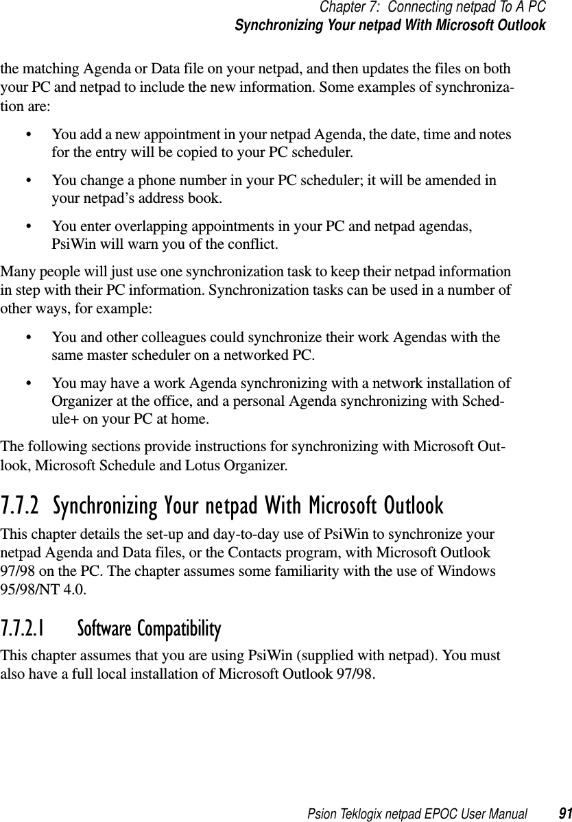 Psion Teklogix netpad EPOC User Manual 91Chapter 7: Connecting netpad To A PCSynchronizing Your netpad With Microsoft Outlookthe matching Agenda or Data file on your netpad, and then updates the files on bothyour PC and netpad to include the new information. Some examples of synchroniza-tion are:• You add a new appointment in your netpad Agenda, the date, time and notesfor the entry will be copied to your PC scheduler.• You change a phone number in your PC scheduler; it will be amended inyour netpad’s address book.• You enter overlapping appointments in your PC and netpad agendas,PsiWin will warn you of the conflict.Many people will just use one synchronization task to keep their netpad informationin step with their PC information. Synchronization tasks can be used in a number ofother ways, for example:• You and other colleagues could synchronize their work Agendas with thesame master scheduler on a networked PC.• You may have a work Agenda synchronizing with a network installation ofOrganizer at the office, and a personal Agenda synchronizing with Sched-ule+ on your PC at home.The following sections provide instructions for synchronizing with Microsoft Out-look, Microsoft Schedule and Lotus Organizer.7.7.2  Synchronizing Your netpad With Microsoft OutlookThis chapter details the set-up and day-to-day use of PsiWin to synchronize yournetpad Agenda and Data files, or the Contacts program, with Microsoft Outlook97/98 on the PC. The chapter assumes some familiarity with the use of Windows95/98/NT 4.0.7.7.2.1 Software CompatibilityThis chapter assumes that you are using PsiWin (supplied with netpad). You mustalso have a full local installation of Microsoft Outlook 97/98.