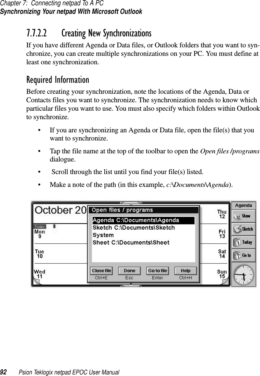 Chapter 7: Connecting netpad To A PCSynchronizing Your netpad With Microsoft Outlook92 Psion Teklogix netpad EPOC User Manual7.7.2.2 Creating New SynchronizationsIf you have different Agenda or Data files, or Outlook folders that you want to syn-chronize, you can create multiple synchronizations on your PC. You must define atleast one synchronization.Required InformationBefore creating your synchronization, note the locations of the Agenda, Data orContacts files you want to synchronize. The synchronization needs to know whichparticular files you want to use. You must also specify which folders within Outlookto synchronize.• If you are synchronizing an Agenda or Data file, open the file(s) that youwant to synchronize.• Tap the file name at the top of the toolbar to open the Open files /programsdialogue.• Scroll through the list until you find your file(s) listed.• Make a note of the path (in this example, c:\Documents\Agenda).