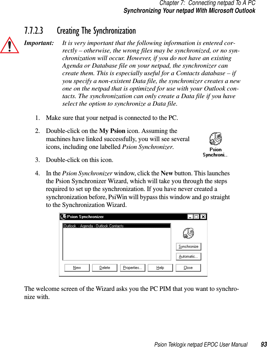 Psion Teklogix netpad EPOC User Manual 93Chapter 7: Connecting netpad To A PCSynchronizing Your netpad With Microsoft Outlook7.7.2.3 Creating The SynchronizationImportant: It is very important that the following information is entered cor-rectly – otherwise, the wrong files may be synchronized, or no syn-chronization will occur. However, if you do not have an existingAgenda or Database file on your netpad, the synchronizer cancreate them. This is especially useful for a Contacts database – ifyou specify a non-existent Data file, the synchronizer creates a newone on the netpad that is optimized for use with your Outlook con-tacts. The synchronization can only create a Data file if you haveselect the option to synchronize a Data file.1. Make sure that your netpad is connected to the PC.2. Double-click on the My Psion icon. Assuming themachines have linked successfully, you will see severalicons, including one labelled Psion Synchronizer.3. Double-click on this icon.4. In the Psion Synchronizer window, click the New button. This launchesthe Psion Synchronizer Wizard, which will take you through the stepsrequired to set up the synchronization. If you have never created asynchronization before, PsiWin will bypass this window and go straightto the Synchronization Wizard.The welcome screen of the Wizard asks you the PC PIM that you want to synchro-nize with.