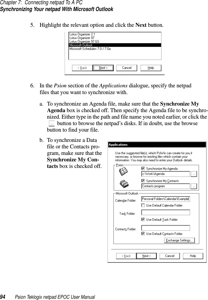 Chapter 7: Connecting netpad To A PCSynchronizing Your netpad With Microsoft Outlook94 Psion Teklogix netpad EPOC User Manual5. Highlight the relevant option and click the Next button.6. In the Psion section of the Applications dialogue, specify the netpadfiles that you want to synchronize with.a. To synchronize an Agenda file, make sure that the Synchronize MyAgenda box is checked off. Then specify the Agenda file to be synchro-nized. Either type in the path and file name you noted earlier, or click thebutton to browse the netpad’s disks. If in doubt, use the browsebutton to find your file.b. To synchronize a Datafile or the Contacts pro-gram, make sure that theSynchronize My Con-tacts box is checked off.