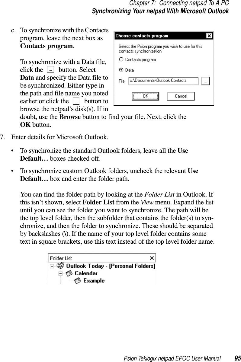 Psion Teklogix netpad EPOC User Manual 95Chapter 7: Connecting netpad To A PCSynchronizing Your netpad With Microsoft Outlookc. To synchronize with the Contactsprogram, leave the next box asContacts program.To synchronize with a Data file,click the button. SelectData and specify the Data file tobe synchronized. Either type inthe path and file name you notedearlier or click the button tobrowse the netpad’s disk(s). If indoubt, use the Browse button to find your file. Next, click theOK button.7. Enter details for Microsoft Outlook.• To synchronize the standard Outlook folders, leave all the UseDefault… boxes checked off.• To synchronize custom Outlook folders, uncheck the relevant UseDefault… box and enter the folder path.You can find the folder path by looking at the Folder List in Outlook. Ifthis isn’t shown, select Folder List from the View menu. Expand the listuntil you can see the folder you want to synchronize. The path will bethe top level folder, then the subfolder that contains the folder(s) to syn-chronize, and then the folder to synchronize. These should be separatedby backslashes (\). If the name of your top level folder contains sometext in square brackets, use this text instead of the top level folder name.