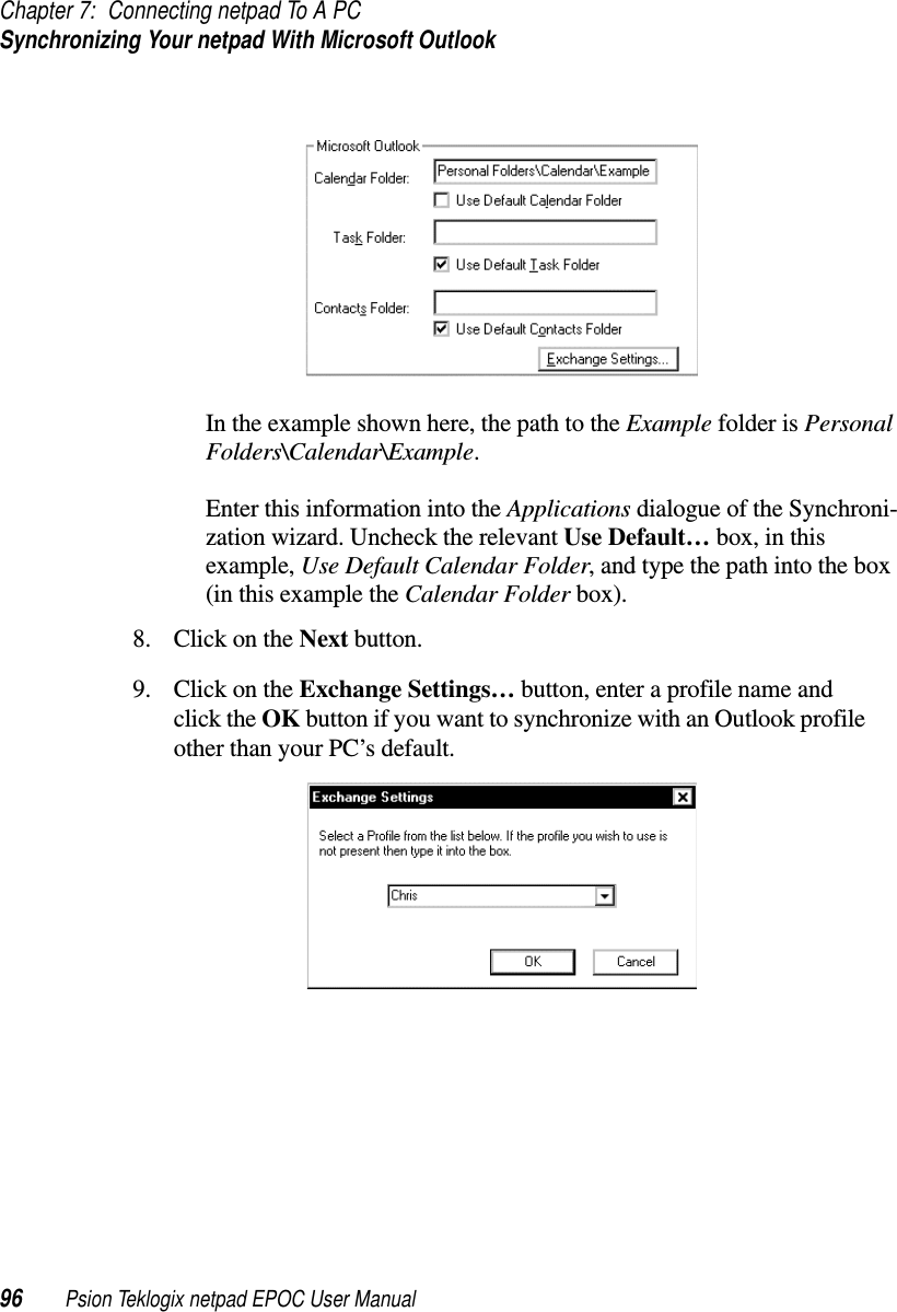 Chapter 7: Connecting netpad To A PCSynchronizing Your netpad With Microsoft Outlook96 Psion Teklogix netpad EPOC User ManualIn the example shown here, the path to the Example folder is PersonalFolders\Calendar\Example.Enter this information into the Applications dialogue of the Synchroni-zation wizard. Uncheck the relevant Use Default… box, in thisexample, Use Default Calendar Folder, and type the path into the box(in this example the Calendar Folder box).8. ClickontheNext button.9. ClickontheExchange Settings… button, enter a profile name andclick the OK button if you want to synchronize with an Outlook profileother than your PC’s default.