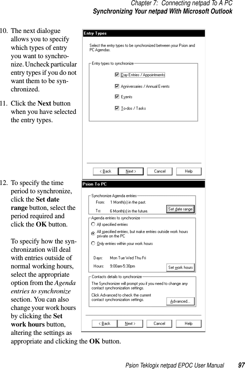 Psion Teklogix netpad EPOC User Manual 97Chapter 7: Connecting netpad To A PCSynchronizing Your netpad With Microsoft Outlook10. The next dialogueallows you to specifywhich types of entryyou want to synchro-nize. Uncheck particularentrytypesifyoudonotwant them to be syn-chronized.11. Click the Next buttonwhen you have selectedthe entry types.12. To specify the timeperiod to synchronize,click the Set daterange button, select theperiod required andclick the OK button.To specify how the syn-chronization will dealwith entries outside ofnormal working hours,select the appropriateoption from the Agendaentries to synchronizesection. You can alsochange your work hoursby clicking the Setwork hours button,altering the settings asappropriate and clicking the OK button.