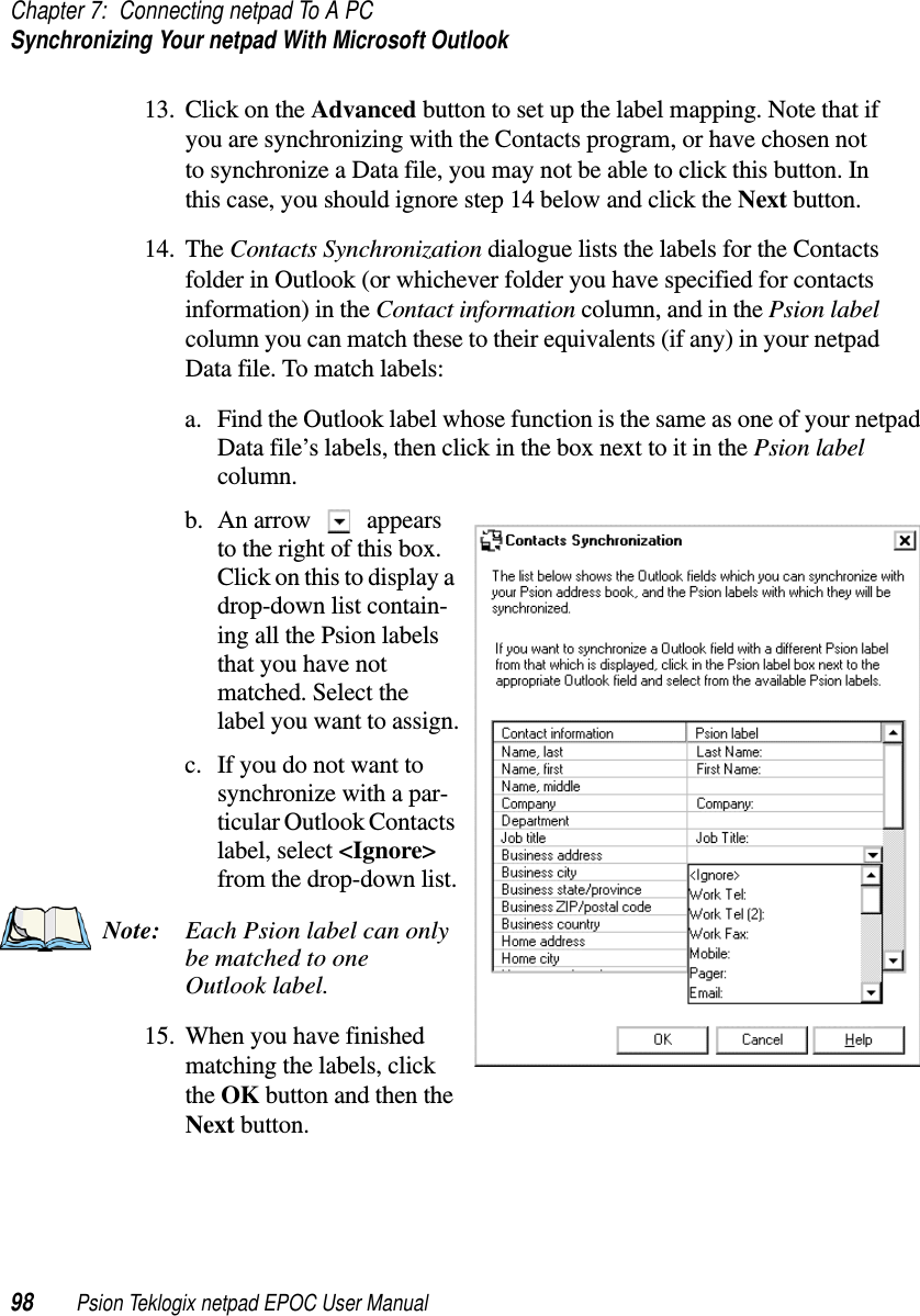 Chapter 7: Connecting netpad To A PCSynchronizing Your netpad With Microsoft Outlook98 Psion Teklogix netpad EPOC User Manual13. Click on the Advanced button to set up the label mapping. Note that ifyou are synchronizing with the Contacts program, or have chosen notto synchronize a Data file, you may not be able to click this button. Inthis case, you should ignore step 14 below and click the Next button.14. The Contacts Synchronization dialogue lists the labels for the Contactsfolder in Outlook (or whichever folder you have specified for contactsinformation) in the Contact information column, and in the Psion labelcolumn you can match these to their equivalents (if any) in your netpadData file. To match labels:a. Find the Outlook label whose function is the same as one of your netpadData file’s labels, then click in the box next to it in the Psion labelcolumn.b. An arrow appearsto the right of this box.Clickonthistodisplayadrop-down list contain-ing all the Psion labelsthat you have notmatched. Select thelabel you want to assign.c. If you do not want tosynchronize with a par-ticular Outlook Contactslabel, select &lt;Ignore&gt;from the drop-down list.Note: Each Psion label can onlybe matched to oneOutlook label.15. When you have finishedmatching the labels, clickthe OK button and then theNext button.