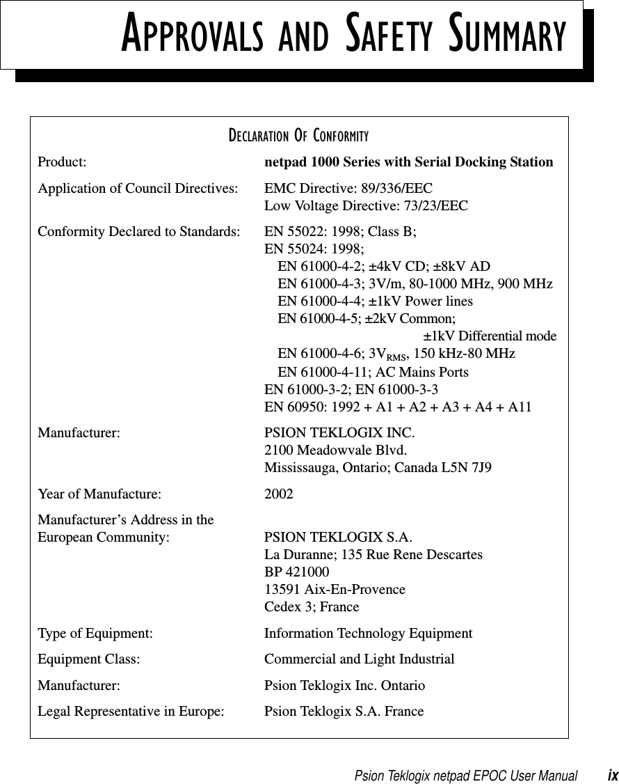 Psion Teklogix netpad EPOC User Manual ixAPPROVALS AND SAFETY SUMMARYDECLARATION OF CONFORMITYProduct: netpad 1000 Series with Serial Docking StationApplication of Council Directives: EMC Directive: 89/336/EECLow Voltage Directive: 73/23/EECConformity Declared to Standards: EN 55022: 1998; Class B;EN 55024: 1998;EN 61000-4-2; ±4kV CD; ±8kV ADEN 61000-4-3; 3V/m, 80-1000 MHz, 900 MHzEN 61000-4-4; ±1kV Power linesEN 61000-4-5; ±2kV Common;±1kV Differential modeEN 61000-4-6; 3VRMS, 150 kHz-80 MHzEN 61000-4-11; AC Mains PortsEN 61000-3-2; EN 61000-3-3EN 60950: 1992 + A1 + A2 + A3 + A4 + A11Manufacturer: PSION TEKLOGIX INC.2100 Meadowvale Blvd.Mississauga, Ontario; Canada L5N 7J9Year of Manufacture: 2002Manufacturer’s Address in theEuropean Community: PSION TEKLOGIX S.A.La Duranne; 135 Rue Rene DescartesBP 42100013591 Aix-En-ProvenceCedex 3; FranceType of Equipment: Information Technology EquipmentEquipment Class: Commercial and Light IndustrialManufacturer: Psion Teklogix Inc. OntarioLegal Representative in Europe: Psion Teklogix S.A. France