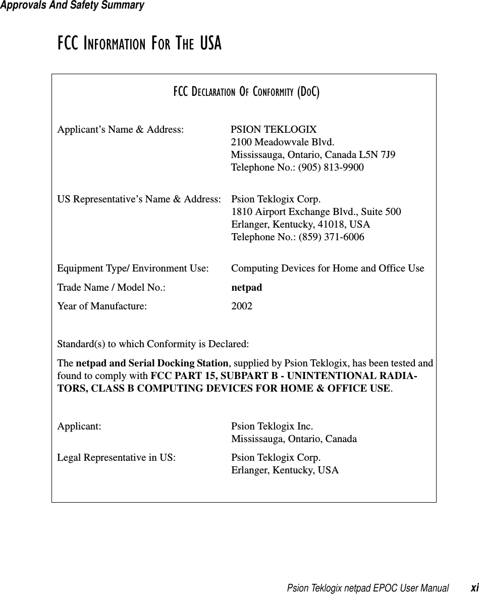 Psion Teklogix netpad EPOC User Manual xiApprovals And Safety SummaryFCC INFORMATION FOR THE USAFCC DECLARATION OF CONFORMITY (DOC)Applicant’s Name &amp; Address: PSION TEKLOGIX2100 Meadowvale Blvd.Mississauga, Ontario, Canada L5N 7J9Telephone No.: (905) 813-9900US Representative’s Name &amp; Address: Psion Teklogix Corp.1810 Airport Exchange Blvd., Suite 500Erlanger, Kentucky, 41018, USATelephone No.: (859) 371-6006Equipment Type/ Environment Use: Computing Devices for Home and Office UseTrade Name / Model No.: netpadYear of Manufacture: 2002Standard(s) to which Conformity is Declared:The netpad and Serial Docking Station, supplied by Psion Teklogix, has been tested andfoundtocomplywithFCC PART 15, SUBPART B - UNINTENTIONAL RADIA-TORS, CLASS B COMPUTING DEVICES FOR HOME &amp; OFFICE USE.Applicant: Psion Teklogix Inc.Mississauga, Ontario, CanadaLegal Representative in US: Psion Teklogix Corp.Erlanger, Kentucky, USA