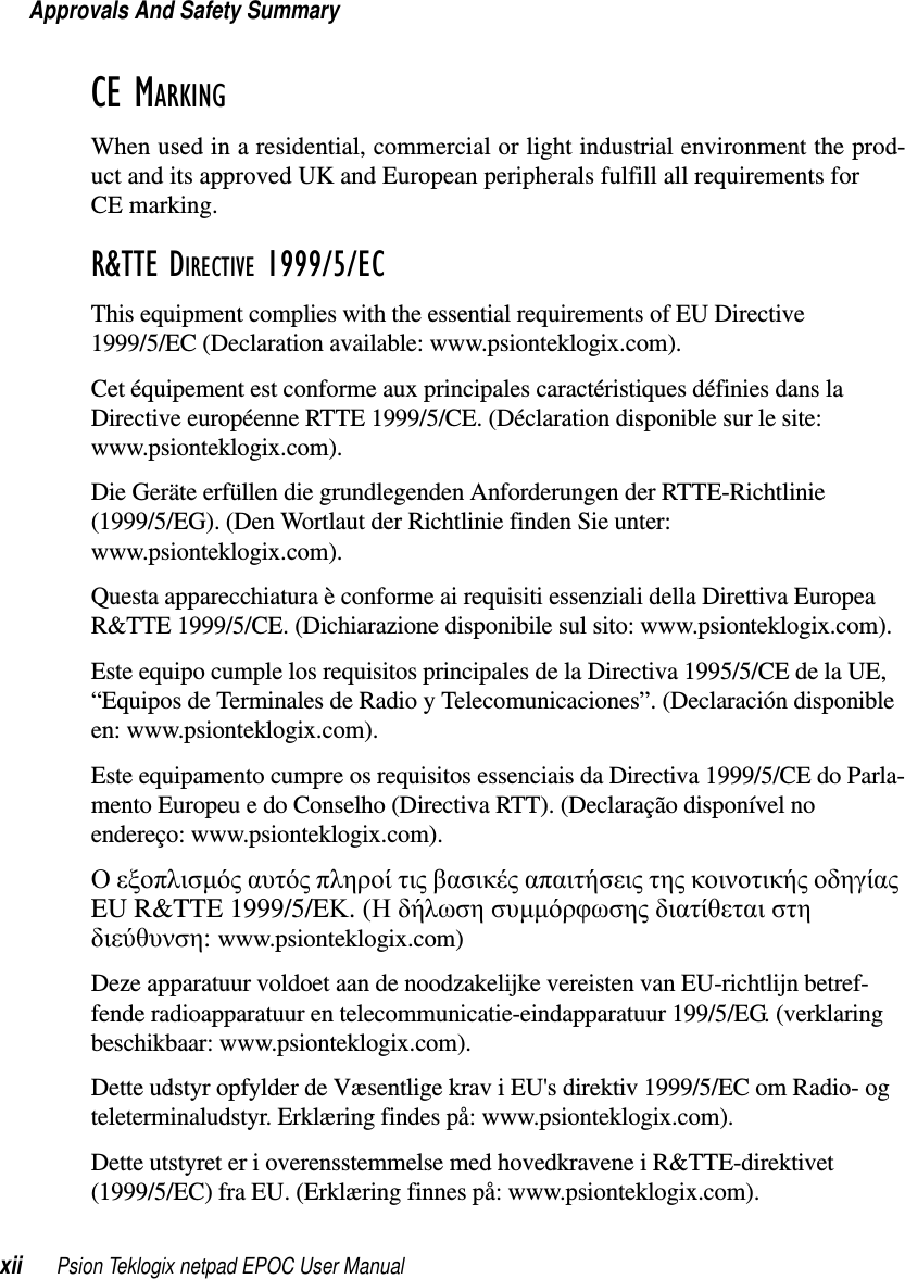 Approvals And Safety Summaryxii Psion Teklogix netpad EPOC User ManualCE MARKINGWhen used in a residential, commercial or light industrial environment the prod-uct and its approved UK and European peripherals fulfill all requirements forCE marking.R&amp;TTE DIRECTIVE 1999/5/ECThis equipment complies with the essential requirements of EU Directive1999/5/EC (Declaration available: www.psionteklogix.com).Cet équipement est conforme aux principales caractéristiques définies dans laDirective européenne RTTE 1999/5/CE. (Déclaration disponible sur le site:www.psionteklogix.com).Die Geräte erfüllen die grundlegenden Anforderungen der RTTE-Richtlinie(1999/5/EG). (Den Wortlaut der Richtlinie finden Sie unter:www.psionteklogix.com).Questa apparecchiatura è conforme ai requisiti essenziali della Direttiva EuropeaR&amp;TTE 1999/5/CE. (Dichiarazione disponibile sul sito: www.psionteklogix.com).Este equipo cumple los requisitos principales de la Directiva 1995/5/CE de la UE,“Equipos de Terminales de Radio y Telecomunicaciones”. (Declaración disponibleen: www.psionteklogix.com).Este equipamento cumpre os requisitos essenciais da Directiva 1999/5/CE do Parla-mento Europeu e do Conselho (Directiva RTT). (Declaração disponível noendereço: www.psionteklogix.com).Οεξοπλισµός αυτός πληροί τις βασικές απαιτήσεις της κοινοτικής οδηγίαςEU R&amp;TTE 1999/5/EΚ.(Ηδήλωσησυµµόρφωσης διατίθεται στηδιεύθυνση:www.psionteklogix.com)Deze apparatuur voldoet aan de noodzakelijke vereisten van EU-richtlijn betref-fende radioapparatuur en telecommunicatie-eindapparatuur 199/5/EG. (verklaringbeschikbaar: www.psionteklogix.com).Dette udstyr opfylder de Væsentlige krav i EU&apos;s direktiv 1999/5/EC om Radio- ogteleterminaludstyr. Erklæring findes på: www.psionteklogix.com).Dette utstyret er i overensstemmelse med hovedkravene i R&amp;TTE-direktivet(1999/5/EC) fra EU. (Erklæring finnes på: www.psionteklogix.com).