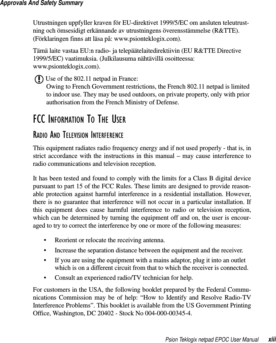 Psion Teklogix netpad EPOC User Manual xiiiApprovals And Safety SummaryUtrustningen uppfyller kraven för EU-direktivet 1999/5/EC om ansluten teleutrust-ning och ömsesidigt erkännande av utrustningens överensstämmelse (R&amp;TTE).(Förklaringen finns att läsa på: www.psionteklogix.com).Tämä laite vastaa EU:n radio- ja telepäätelaitedirektiivin (EU R&amp;TTE Directive1999/5/EC) vaatimuksia. (Julkilausuma nähtävillä osoitteessa:www.psionteklogix.com).Use of the 802.11 netpad in France:Owing to French Government restrictions, the French 802.11 netpad is limitedto indoor use. They may be used outdoors, on private property, only with priorauthorisation from the French Ministry of Defense.FCC INFORMATION TO THE USERRADIO AND TELEVISION INTERFERENCE This equipment radiates radio frequency energy and if not used properly - that is, instrict accordance with the instructions in this manual – may cause interference toradio communications and television reception.It has been tested and found to comply with the limits for a Class B digital devicepursuant to part 15 of the FCC Rules. These limits are designed to provide reason-able protection against harmful interference in a residential installation. However,there is no guarantee that interference will not occur in a particular installation. Ifthis equipment does cause harmful interference to radio or television reception,which can be determined by turning the equipment off and on, the user is encour-aged to try to correct the interference by one or more of the following measures:• Reorient or relocate the receiving antenna.• Increase the separation distance between the equipment and the receiver.• If you are using the equipment with a mains adaptor, plug it into an outletwhich is on a different circuit from that to which the receiver is connected.• Consult an experienced radio/TV technician for help.For customers in the USA, the following booklet prepared by the Federal Commu-nications Commission may be of help: “How to Identify and Resolve Radio-TVInterference Problems”. This booklet is available from the US Government PrintingOffice, Washington, DC 20402 - Stock No 004-000-00345-4.L