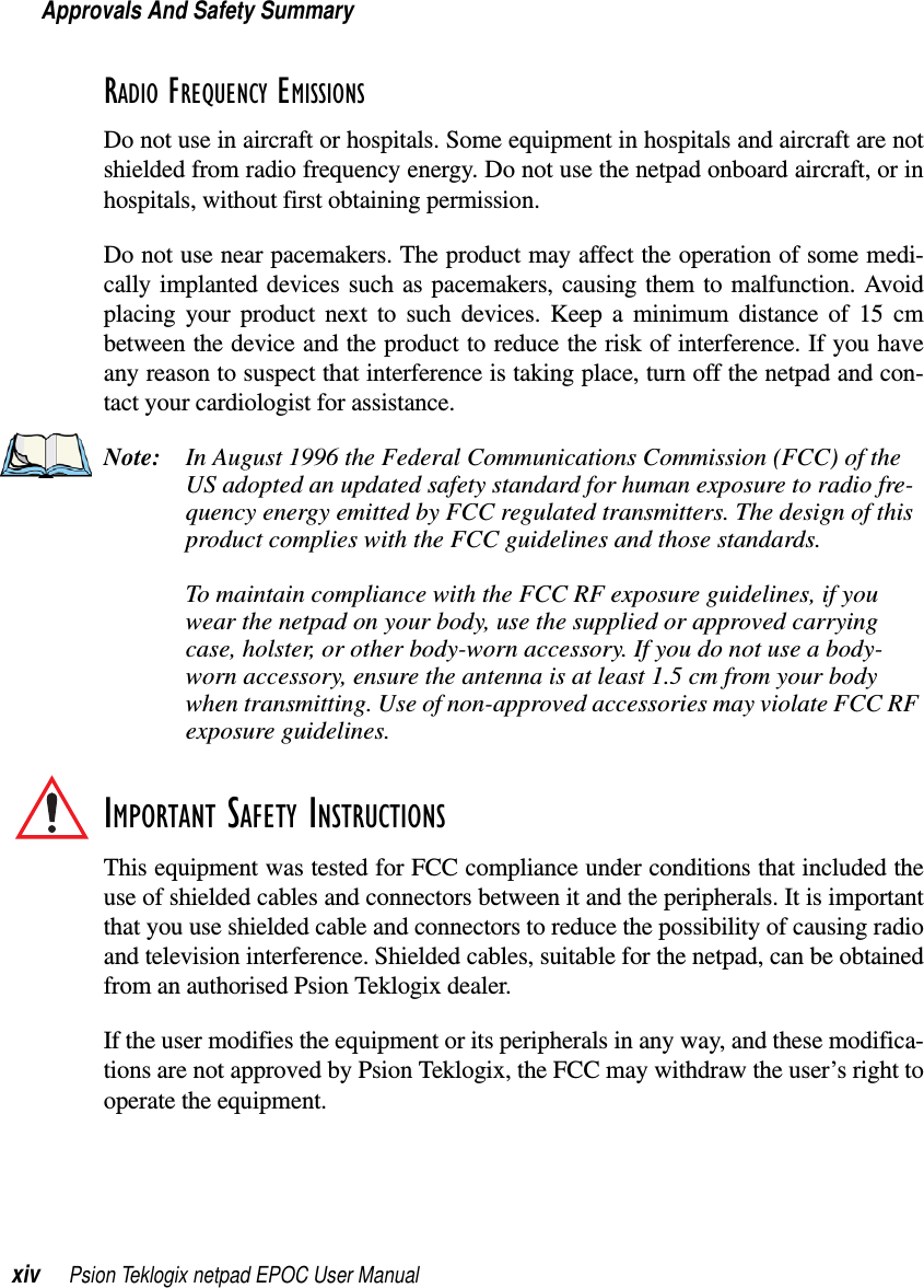 Approvals And Safety Summaryxiv Psion Teklogix netpad EPOC User ManualRADIO FREQUENCY EMISSIONSDo not use in aircraft or hospitals. Some equipment in hospitals and aircraft are notshielded from radio frequency energy. Do not use the netpad onboard aircraft, or inhospitals, without first obtaining permission.Do not use near pacemakers. The product may affect the operation of some medi-cally implanted devices such as pacemakers, causing them to malfunction. Avoidplacing your product next to such devices. Keep a minimum distance of 15 cmbetween the device and the product to reduce the risk of interference. If you haveany reason to suspect that interference is taking place, turn off the netpad and con-tact your cardiologist for assistance.Note: In August 1996 the Federal Communications Commission (FCC) of theUS adopted an updated safety standard for human exposure to radio fre-quency energy emitted by FCC regulated transmitters. The design of thisproduct complies with the FCC guidelines and those standards.To maintain compliance with the FCC RF exposure guidelines, if youwear the netpad on your body, use the supplied or approved carryingcase, holster, or other body-worn accessory. If you do not use a body-worn accessory, ensure the antenna is at least 1.5 cm from your bodywhen transmitting. Use of non-approved accessories may violate FCC RFexposure guidelines.IMPORTANT SAFETY INSTRUCTIONSThis equipment was tested for FCC compliance under conditions that included theuse of shielded cables and connectors between it and the peripherals. It is importantthat you use shielded cable and connectors to reduce the possibility of causing radioand television interference. Shielded cables, suitable for the netpad, can be obtainedfrom an authorised Psion Teklogix dealer.If the user modifies the equipment or its peripherals in any way, and these modifica-tions are not approved by Psion Teklogix, the FCC may withdraw the user’s right tooperate the equipment.