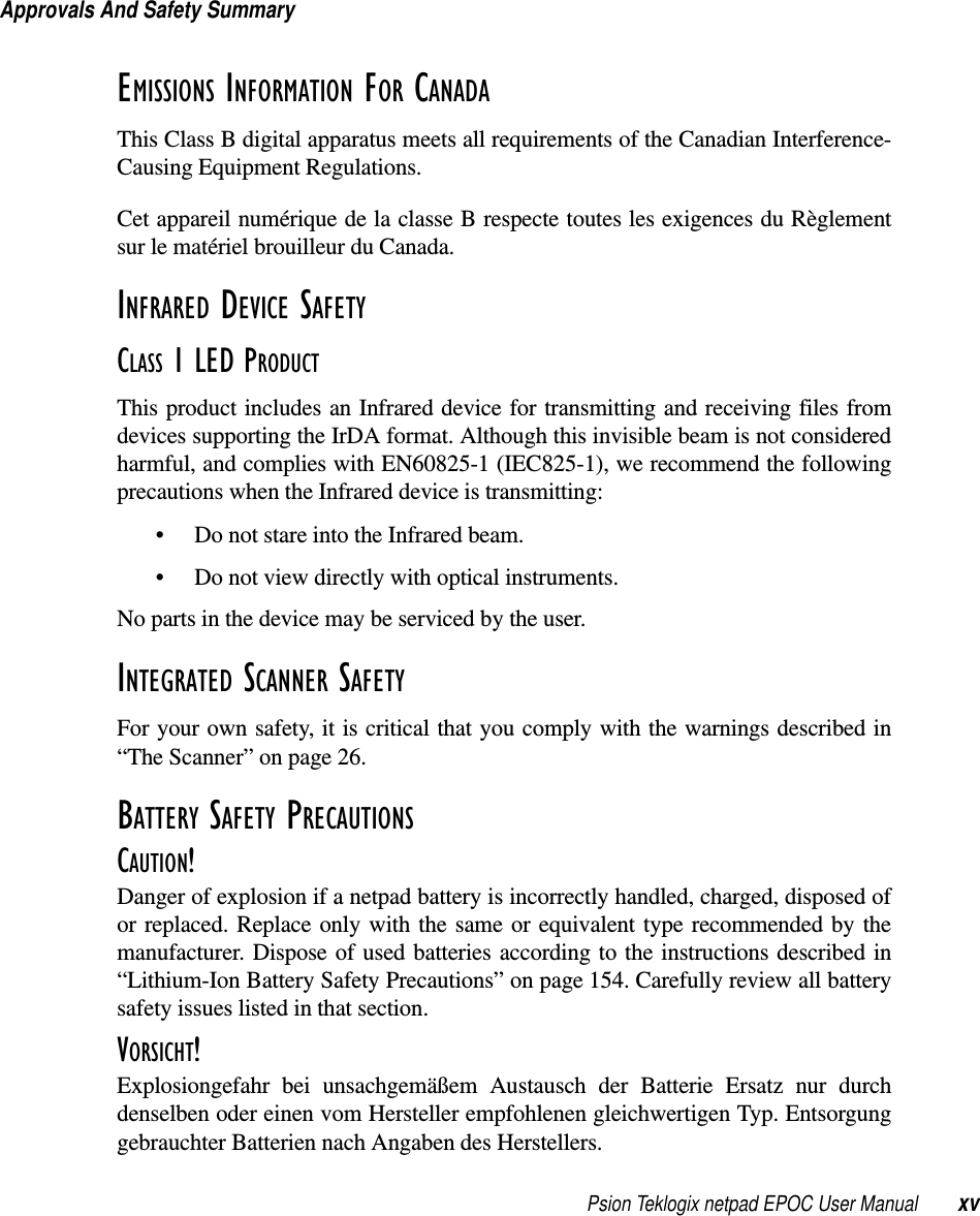 Psion Teklogix netpad EPOC User Manual xvApprovals And Safety SummaryEMISSIONS INFORMATION FOR CANADA This Class B digital apparatus meets all requirements of the Canadian Interference-Causing Equipment Regulations.Cet appareil numérique de la classe B respecte toutes les exigences du Règlementsur le matériel brouilleur du Canada.INFRARED DEVICE SAFETYCLASS 1 LED PRODUCTThis product includes an Infrared device for transmitting and receiving files fromdevices supporting the IrDA format. Although this invisible beam is not consideredharmful, and complies with EN60825-1 (IEC825-1), we recommend the followingprecautions when the Infrared device is transmitting:• Do not stare into the Infrared beam.• Do not view directly with optical instruments.No parts in the device may be serviced by the user.INTEGRATED SCANNER SAFETYFor your own safety, it is critical that you comply with the warnings described in“The Scanner” on page 26.BATTERY SAFETY PRECAUTIONSCAUTION!Danger of explosion if a netpad battery is incorrectly handled, charged, disposed ofor replaced. Replace only with the same or equivalent type recommended by themanufacturer. Dispose of used batteries according to the instructions described in“Lithium-Ion Battery Safety Precautions” on page 154. Carefully review all batterysafety issues listed in that section.VORSICHT!Explosiongefahr bei unsachgemäßem Austausch der Batterie Ersatz nur durchdenselben oder einen vom Hersteller empfohlenen gleichwertigen Typ. Entsorgunggebrauchter Batterien nach Angaben des Herstellers.