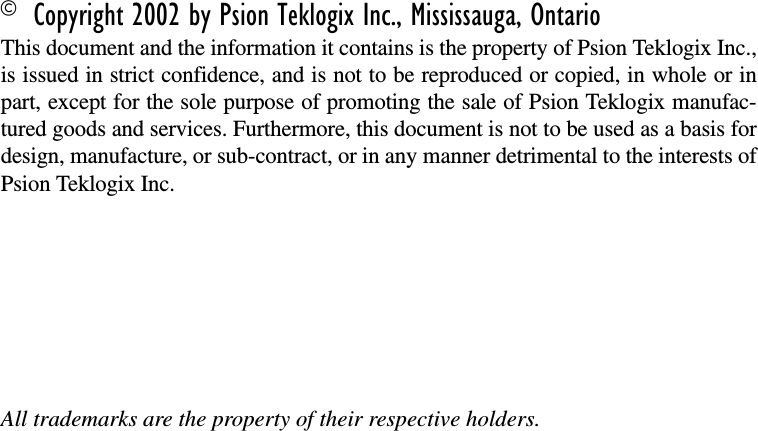 © Copyright 2002 by Psion Teklogix Inc., Mississauga, OntarioThis document and the information it contains is the property of Psion Teklogix Inc.,is issued in strict confidence, and is not to be reproduced or copied, in whole or inpart, except for the sole purpose of promoting the sale of Psion Teklogix manufac-tured goods and services. Furthermore, this document is not to be used as a basis fordesign, manufacture, or sub-contract, or in any manner detrimental to the interests ofPsion Teklogix Inc.All trademarks are the property of their respective holders.