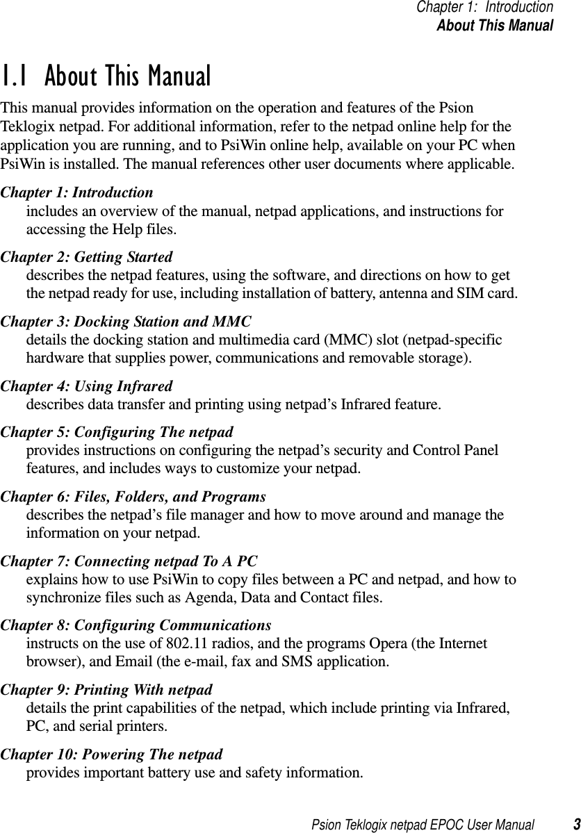 Psion Teklogix netpad EPOC User Manual 3Chapter 1: IntroductionAbout This Manual1.1  About This ManualThis manual provides information on the operation and features of the PsionTeklogix netpad. For additional information, refer to the netpad online help for theapplication you are running, and to PsiWin online help, available on your PC whenPsiWin is installed. The manual references other user documents where applicable.Chapter 1: Introductionincludes an overview of the manual, netpad applications, and instructions foraccessing the Help files.Chapter 2: Getting Starteddescribes the netpad features, using the software, and directions on how to getthe netpad ready for use, including installation of battery, antenna and SIM card.Chapter 3: Docking Station and MMCdetails the docking station and multimedia card (MMC) slot (netpad-specifichardware that supplies power, communications and removable storage).Chapter 4: Using Infrareddescribes data transfer and printing using netpad’s Infrared feature.Chapter 5: Configuring The netpadprovides instructions on configuring the netpad’s security and Control Panelfeatures, and includes ways to customize your netpad.Chapter 6: Files, Folders, and Programsdescribes the netpad’s file manager and how to move around and manage theinformation on your netpad.Chapter7:ConnectingnetpadToAPCexplains how to use PsiWin to copy files between a PC and netpad, and how tosynchronize files such as Agenda, Data and Contact files.Chapter 8: Configuring Communicationsinstructs on the use of 802.11 radios, and the programs Opera (the Internetbrowser), and Email (the e-mail, fax and SMS application.Chapter 9: Printing With netpaddetails the print capabilities of the netpad, which include printing via Infrared,PC, and serial printers.Chapter 10: Powering The netpadprovides important battery use and safety information.